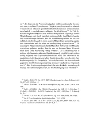 155
sei355
. Im Interesse der Personenfreizügigkeit müßten ausländische Diplome
und sonst erworbene Kenntnisse und Fähigkeiten anerkannt werden, außer sie
würden mit den inländisch geforderten Qualifikationen nicht übereinstimmen;
dann bedürfe es zumindest deren adäquater Berücksichtigung356
. Im Falle der
Gleichwertigkeit der Qualifikation dürfe ein Mitgliedstaat Angehörige anderer
Mitgliedstaaten nicht durch irgendwie mit mangelnder Qualifikation begrün-
dete Entscheidungen belasten. Für die Niederlassungsfreiheit hat der Ge-
richtshof entschieden, daß in einem anderen Mitgliedstaat rechtmäßig gegrün-
dete Unternehmen auch im Inland als handlungsfähig anzusehen seien357
. Für
aus anderen Mitgliedstaaten zuziehende Menschen dürfe zwar eine Meldebe-
scheinigung gefordert werden; diese ist aber nur formaler Natur. Wenn sie
fehlt, dürfe keine Ausweisung verfügt werden358
. Die Anerkennung von in
anderen Mitgliedstaaten gängigen Qualitätsstandards ist nicht formal, sondern
erfolgt aufgrund einer Äquivalenzkontrolle und wird, falls erforderlich, mit
zusätzlichen Anforderungen versehen. Das ist (immerhin) kein absolutes Her-
kunftslandprinzip. Der Europäische Gerichtshof setzt aber das Herkunftsland-
gegenüber dem Bestimmungslandprinzip überaus weitgehend und folgenreich
durch359
. Das Bestimmungslandprinzip wird seit der Keck-Rechtsprechung al-
lerdings für Maßnahmen praktiziert, die den Marktzugang nicht behindern360
.
355
EuGH v. 20.02.1979 - Rs. 120/78 (REWE/Bundesmonopolverwaltung für Branntwein),
Slg. 1979, 649 (664, Rdn. 14).
356
EuGH v. 07.05.1991 - Rs. C-340/89 (Vlassopoulou), Slg. 1991, I-2357 (2382 ff., Rdn.
10 ff.).
357
EuGH v. 05.11.2002 - Rs. C-208/00 (Überseering), Slg. 2002, I-9919 (9968, Rdn. 72
ff.); EuGH v. 30.09.2003 – Rs. 167/01 (Inspire Art), Slg. 2003, I-10155, Rdn. 99 ff.; dazu nä-
her II, 4.
358
EuGH v. 27.10.1977 - Rs. 30/77 (Bouchereau), Slg. 1977, 1999 (2010 f., Rdn. 15/18).
359
Vgl. W. Frenz, Europäische Grundfreiheiten, Rdn. 175 ff., S. 73 f.
360
EuGH v. 24.11.1993 - Rs. C-267 u. 268/91 (Keck), Slg. 1993, I-6097 (6131, Rdn. 16);
W. Frenz, Europäische Grundfreiheiten, Rdn. 177 ff., S. 74.
 