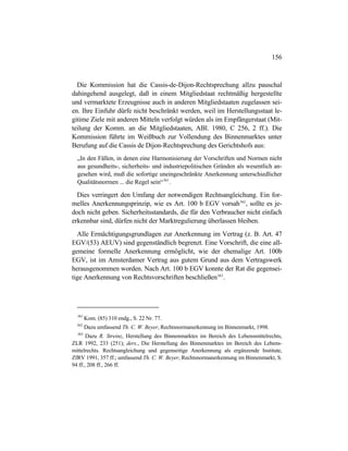 156
Die Kommission hat die Cassis-de-Dijon-Rechtsprechung allzu pauschal
dahingehend ausgelegt, daß in einem Mitgliedstaat rechtmäßig hergestellte
und vermarktete Erzeugnisse auch in anderen Mitgliedstaaten zugelassen sei-
en. Ihre Einfuhr dürfe nicht beschränkt werden, weil im Herstellungsstaat le-
gitime Ziele mit anderen Mitteln verfolgt würden als im Empfängerstaat (Mit-
teilung der Komm. an die Mitgliedstaaten, ABl. 1980, C 256, 2 ff.). Die
Kommission führte im Weißbuch zur Vollendung des Binnenmarktes unter
Berufung auf die Cassis de Dijon-Rechtsprechung des Gerichtshofs aus:
„In den Fällen, in denen eine Harmonisierung der Vorschriften und Normen nicht
aus gesundheits-, sicherheits- und industriepolitischen Gründen als wesentlich an-
gesehen wird, muß die sofortige uneingeschränkte Anerkennung unterschiedlicher
Qualitätsnormen ... die Regel sein“361
.
Dies verringert den Umfang der notwendigen Rechtsangleichung. Ein for-
melles Anerkennungsprinzip, wie es Art. 100 b EGV vorsah362
, sollte es je-
doch nicht geben. Sicherheitsstandards, die für den Verbraucher nicht einfach
erkennbar sind, dürfen nicht der Marktregulierung überlassen bleiben.
Alle Ermächtigungsgrundlagen zur Anerkennung im Vertrag (z. B. Art. 47
EGV/(53) AEUV) sind gegenständlich begrenzt. Eine Vorschrift, die eine all-
gemeine formelle Anerkennung ermöglicht, wie der ehemalige Art. 100b
EGV, ist im Amsterdamer Vertrag aus gutem Grund aus dem Vertragswerk
herausgenommen worden. Nach Art. 100 b EGV konnte der Rat die gegensei-
tige Anerkennung von Rechtsvorschriften beschließen363
.
361
Kom. (85) 310 endg., S. 22 Nr. 77.
362
Dazu umfassend Th. C. W. Beyer, Rechtsnormanerkennung im Binnenmarkt, 1998.
363
Dazu R. Streinz, Herstellung des Binnenmarktes im Bereich des Lebensmittelrechts,
ZLR 1992, 233 (251); ders., Die Herstellung des Binnenmarktes im Bereich des Lebens-
mittelrechts. Rechtsangleichung und gegenseitige Anerkennung als ergänzende Institute,
ZfRV 1991, 357 ff.; umfassend Th. C. W. Beyer, Rechtsnormanerkennung im Binnenmarkt, S.
94 ff., 208 ff., 266 ff.
 