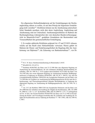 157
Ein allgemeines Herkunftslandprinzip auf die Ermächtigungen der Rechts-
angleichung stützen zu wollen, ist mit dem Prinzip der begrenzten Ermächti-
gung nicht vereinbar364
. Richtlinien können nur die Anerkennung unterschied-
licher Standards anordnen, nicht aber deren Angleichung. Angleichung und
Anerkennung sind ein Unterschied. Anerkennungsrichtlinien im Rahmen der
Rechtsangleichung widersprechen den vom deutschen Bundesverfassungsge-
richt im Maastricht-Urteil365
gestärkten Grundsätzen der Bestimmtheit und
Voraussehbarkeit der gemeinschaftlichen Ermächtigung.
2. Es wurden zahlreiche Richtlinien aufgrund Art. 47 und 55 EGV erlassen,
welche auf das Recht eines Herkunftslandes verweisen. Hierzu gehört im
Rahmen der Dienst- und Niederlassungsfreiheit die Regelung über die Aner-
kennung von Diplomen366
, die Zulassung von Bankunternehmen367
, von Di-
364
Th. C. W. Beyer, Rechtsnormanerkennung im Binnenmarkt, S. 80 ff.
365
BVerfGE 89, 155 (187 f.)
366
Richtlinie 89/48/EWG des Rates vom 21.12.1988 über eine allgemeine Regelung zur
Anerkennung der Hochschuldiplome, die eine mindestens dreijährige Berufsausbildung ab-
schließen, ABl. EG 1989 Nr. L 19/16 (ergänzt durch Richtlinie 92/51/EWG des Rates vom
18.6.1992 über eine zweite allgemeine Regelung zur Anerkennung beruflicher Befähigungs-
nachweise in Ergänzung zur Richtlinie 89/48/EWG, ABl. EG Nr. L 209/25). Vgl. auch die
(vereinheitlichende) Richtlinie 1999/42/EG des Europäischen Parlaments und des Rates vom
7.6.1999 über ein Verfahren zur Anerkennung der Befähigungsnachweise für die unter die Li-
beralisierungs- und Überwachungsrichtlinien fallenden Berufstätigkeiten in Ergänzung der
allgemeinen Regelung zur Anerkennung der Befähigungsnachweise, ABl. EG 1999, Nr. L
201 / 77.
367
Art. 18 f. der Richtlinie 2000/12/EG des Europäischen Parlaments und des Rates vom
20.3.2000 über die Aufnahme und Ausübung der Tätigkeit der Kreditinstitute, ABL. EG 2000
Nr. 2000 Nr. L 126 / 1 i. d. F. der Richtlinie 2000, ABl. EG 2000 Nr. L 275 / 37 zurückgehend
auf Art. 18 Abs.1 der Zweiten Richtlinie 89/646/EWG des Rates vom 15.12.1989 zur Koordi-
nierung der Rechts- und Verwaltungsvorschriften über die Aufnahme und Ausübung der Tä-
tigkeit der Kreditinstitute und zur Änderung der Richtlinie 77 / 780 / EWG, ABl. EG 1989 Nr.
L 386/1.
 