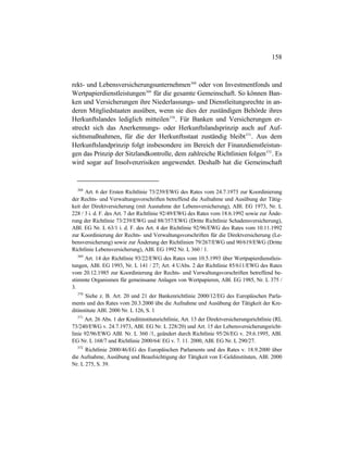158
rekt- und Lebensversicherungsunternehmen368
oder von Investmentfonds und
Wertpapierdienstleistungen369
für die gesamte Gemeinschaft. So können Ban-
ken und Versicherungen ihre Niederlassungs- und Dienstleitungsrechte in an-
deren Mitgliedstaaten ausüben, wenn sie dies der zuständigen Behörde ihres
Herkunftslandes lediglich mitteilen370
. Für Banken und Versicherungen er-
streckt sich das Anerkennungs- oder Herkunftslandsprinzip auch auf Auf-
sichtsmaßnahmen, für die der Herkunftsstaat zuständig bleibt371
. Aus dem
Herkunftslandprinzip folgt insbesondere im Bereich der Finanzdienstleistun-
gen das Prinzip der Sitzlandkontrolle, dem zahlreiche Richtlinien folgen372
. Es
wird sogar auf Insolvenzrisiken angewendet. Deshalb hat die Gemeinschaft
368
Art. 6 der Ersten Richtlinie 73/239/EWG des Rates vom 24.7.1973 zur Koordinierung
der Rechts- und Verwaltungsvorschriften betreffend die Aufnahme und Ausübung der Tätig-
keit der Direktversicherung (mit Ausnahme der Lebensversicherung), ABl. EG 1973, Nr. L
228 / 3 i. d. F. des Art. 7 der Richtlinie 92/49/EWG des Rates vom 18.6.1992 sowie zur Ände-
rung der Richtlinie 73/239/EWG und 88/357/EWG (Dritte Richtlinie Schadensversicherung),
ABl. EG Nr. L 63/1 i. d. F. des Art. 4 der Richtlinie 92/96/EWG des Rates vom 10.11.1992
zur Koordinierung der Rechts- und Verwaltungsvorschriften für die Direktversicherung (Le-
bensversicherung) sowie zur Änderung der Richtlinien 79/267/EWG und 90/619/EWG (Dritte
Richtlinie Lebensversicherung), ABl. EG 1992 Nr. L 360 / 1.
369
Art. 14 der Richtlinie 93/22/EWG des Rates vom 10.5.1993 über Wertpapierdienstleis-
tungen, ABl. EG 1993, Nr. L 141 / 27; Art. 4 UAbs. 2 der Richtlinie 85/611/EWG des Rates
vom 20.12.1985 zur Koordinierung der Rechts- und Verwaltungsvorschriften betreffend be-
stimmte Organismen für gemeinsame Anlagen von Wertpapieren, ABl. EG 1985, Nr. L 375 /
3.
370
Siehe z. B. Art. 20 und 21 der Bankenrichtlinie 2000/12/EG des Europäischen Parla-
ments und des Rates vom 20.3.2000 übe die Aufnahme und Ausübung der Tätigkeit der Kre-
ditinstitute ABl. 2000 Nr. L 126, S. 1
371
Art. 26 Abs. 1 der Kreditinstitutsrichtlinie, Art. 13 der Direktversicherungsrichtlinie (RL
73/240/EWG v. 24.7.1973, ABl. EG Nr. L 228/20) und Art. 15 der Lebensversicherungsricht-
linie 92/96/EWG ABl. Nr. L 360 /1, geändert durch Richtlinie 95/26/EG v. 29.6.1995, ABl.
EG Nr. L 168/7 und Richtlinie 2000/64/ EG v. 7. 11. 2000, ABl. EG Nr. L 290/27.
372
Richtlinie 2000/46/EG des Europäischen Parlaments und des Rates v. 18.9.2000 über
die Aufnahme, Ausübung und Beaufsichtigung der Tätigkeit von E-Geldinstituten, ABl. 2000
Nr. L 275, S. 39.
 