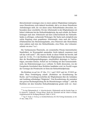 160
überschreitende Leistungen eines in einem anderen Mitgliedstaat niedergelas-
senen Dienstleisters nicht dadurch beschränkt, daß er an diesen Dienstleister
Anforderungen stellt, die von denen seines Herkunftslandes abweichen, ins-
besondere diese verschärfen. Für den Arbeitsmarkt in den Mitgliedstaaten mit
hohen Lohnkosten hat das Herkunftslandprinzip, das auch erlaubt, die Dienst-
leistungen nach dem Arbeitsrecht und dem Lohn(Tarif)recht des Herkunfts-
landes zu erbringen, verheerende Wirkungen. Der Sache nach ermöglicht eine
solche Regelung einen gespaltenen Arbeitsmarkt, einen nach den Tarifen
(Flächentarifen) des Bestimmungslandes, etwa Österreich oder Deutschland,
einen anderen nach dem des Herkunftslandes, etwa Polen, also Lohnunter-
schiede von etwa 7 zu 1.
Die Tarifautonomie Österreichs, ein existentielles Prinzip österreichischer
Staatlichkeit, im Wesensgehalt unantastbar, bricht dadurch zusammen (und
soll das wohl auch)376
. Die massive Kritik an dieser Politik hat bewirkt, daß
nach Art. 16 Abs. 3 S. 2 der Richtlinie die Mitgliedstaaten ihre Bestimmungen
über die Beschäftigungsbedingungen, einschließlich derjenigen in Tarifver-
trägen, anwenden können, freilich nur im Einklang mit dem Gemeinschafts-
recht, das Diskriminierungen (u.a.) verbietet. Es bleibt abzuwarten, wie der
Europäische Gerichtshof diese Richtlinie handhaben wird, im Zweifel wegen
des Vorranges des Primärrechts im Sinne des Herkunftslandprinzips.
Die Richtlinie ist auf Art. 47 Abs. 2 S. 1 und 3 EGV und Art. 55 EGV ge-
stützt. Diese Ermächtigung erlaubt „Richtlinien zur Koordinierung der
Rechts- und Verwaltungsvorschriften der Mitgliedstaaten über die Aufnahme
und Ausübung selbständiger Tätigkeiten“. Eine Koordinierung, die zumindest
eine gewisse Rechtsangleichung für die Dienstleistungen verlangt377
, sieht die
Richtlinie mit dem formellen Herkunftslandprinzip gerade nicht vor. Aner-
376
Zu den Flächentarifen K. A. Schachtschneider, Flächentarife und die Soziale Frage, in:
R. Krause/W. Veelken/K. Vieweg (Hrsg.), Recht der Wirtschaft und der Arbeit in Europa.
Gedächtnisschrift für Wolfgang Blomeyer, 2004, S. 245 ff.
377
Vgl. P. Tiedje /J. Troberg, in: Groeben/Schwarze, EU-/EG-Vertrag, Kommentar, zu Art.
47 Abs. 2 Rdn. 43 ff.
 