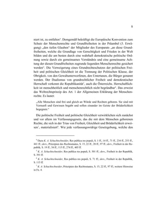 8
niert ist, zu entfalten4
. Demgemäß bekräftigt die Europäische Konvention zum
Schutz der Menschenrechte und Grundfreiheiten in der Präambel (3. Erwä-
gung) „den tiefen Glauben“ der Mitglieder des Europarats „an diese Grund-
freiheiten, welche die Grundlage von Gerechtigkeit und Frieden in der Welt
bilden und die am besten durch eine wahrhaft demokratische politische Ord-
nung sowie durch ein gemeinsames Verständnis und eine gemeinsame Ach-
tung der diesen Grundfreiheiten zugrunde liegenden Menschenrechte gesichert
werden“. Die Verweigerung eines Grundrechteschutzes der politischen Frei-
heit und politischen Gleichheit ist die Trennung der Politischen Klasse, der
Obrigkeit, von den Gewaltunterworfenen, den Untertanen, die Bürger genannt
werden. Der Dualismus von grundrechtlicher Freiheit und demokratischer
Herrschaft verkennt die Republikanität5
, auch die Österreichs. Herrschaftlich-
keit ist menschheitlich und menschenrechtlich nicht begründbar6
. Das erweist
das Weltrechtsprinzip des Art. 1 der Allgemeinen Erklärung der Menschen-
rechte. Es lautet:
„Alle Menschen sind frei und gleich an Würde und Rechten geboren. Sie sind mit
Vernunft und Gewissen begabt und sollen einander im Geiste der Brüderlichkeit
begegnen.“
Die politische Freiheit und politische Gleichheit verwirklichen sich zunächst
und vor allem im Verfassungsgesetz, das die mit dem Menschen geborenen
Rechte, die sich in der Trias von Freiheit, Gleichheit und Brüderlichkeit erwei-
sen7
, materialisiert8
. Wie jede verfassungswidrige Gesetzgebung, welche den
4
Dazu K. A. Schachtschneider, Res publica res populi, S. 1 ff., 14 ff., 71 ff., 234 ff., 253 ff.,
441 ff.; ders., Prinzipien des Rechtsstaates, S. 15, 22 ff., 28 ff., 97 ff.; ders., Freiheit in der Re-
publik, S. 19 ff., 34 ff., 115 ff., 274 ff., 405 ff.
5
K. A. Schachtschneider, Res publica res populi, S. 501 ff.; ders., Freiheit in der Republik,
S. 391 ff.
6
K. A. Schachtschneider, Res publica res populi, S. 71 ff.; ders., Freiheit in der Republik,
S. 115 ff.
7
K. A. Schachtschneider, Prinzipien des Rechtsstaates, S. 15, 22 ff., 97 ff.; weitere Hinweise
in Fn. 4.
 