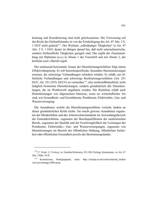 161
kennung und Koordinierung sind nicht gleichzusetzen. Die Verweisung auf
das Recht des Herkunftslandes ist von der Ermächtigung des Art. 47 Abs. 2 S.
1 EGV nicht gedeckt378
. Der Wortlaut „selbständiger Tätigkeiten“ in Art. 47
Abs. 2 S. 1 EGV deutet im übrigen darauf hin, daß nicht unternehmerische,
sondern freiberufliche Tätigkeiten geregelt sind. Das ergibt der Zusammen-
hang mit Diplomen (u.a.) in Absatz 1 der Vorschrift und mit Absatz 2, der
ärztliche (usw.) Berufe regelt.
Der umfassend horizontale Ansatz der Dienstleistungsrichtlinie folgt einem
Effektivitätsprinzip. Er soll bereichsspezifische, besondere Harmonisierungen
ersetzen, die schwierige Verhandlungen erfordern würden. Er erfaßt, um öf-
fentliche Verhandlungen und schwierige Rechtsetzungsverfahren (Art. 251
EGV, Art. 251 (293) AEUV) zu vermeiden379
, also rechtsmißbräuchlich, nicht
lediglich bestimmte Dienstleistungen, sondern grundsätzlich alle Dienstleis-
tungen, die im Wettbewerb angeboten werden. Die Richtlinie erfaßt auch
Dienstleistungen von allgemeinem Interesse, wenn sie wirtschaftlicher Art
sind, wie Gesundheits- und Sozialdienste, Postdienste, Elektrizitäts-, Gas- und
Wasserversorgung.
Die Ausnahmen, welche die Dienstleistungsrichtlinie vorsieht, ändern an
dieser grundsätzlichen Kritik nichts. Sie macht gewisse Ausnahmen zuguns-
ten der Mindestlöhne und des Arbeitsschutzstandards im Anwendungsbereich
der Entsenderichtlinie, zugunsten der Berufsqualifikation der medizinischen
Berufe, zugunsten der Qualität und der Erschwinglichkeit der Leistungen der
Postdienste, Elektrizitäts-, Gas- und Wasserversorgungen, zugunsten von
Dienstleistungen im Bereich der öffentlichen Ordnung, öffentlichen Sicher-
heit oder öffentlichen Gesundheit jeweils des Bestimmungslandes.
378
P. Tiedje /J. Troberg, in: Groeben/Schwarze, EU-/EG-Vertrag, Kommentar, zu Art. 47
Abs. 2 Rdn. 34 ff.
379
Kommission, Strategiepapier, unter: http.://europa.eu.int/comm/internal_market
/services/strategy/2004-prop.
 