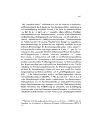162
Die Entsenderichtlinie380
verhindert nicht, daß die deutschen Arbeitsrechts-
und Sozialstandards durch das in der Dienstleistungsrichtlinie materialisierte
Herkunftslandprinzip ausgehöhlt werden. Zwar sieht die Entsenderichtlinie
vor, daß für die in deren Art. 3 genannten arbeitsrechtlichen Standards
(Höchstarbeitszeiten und Mindestruhezeiten, bezahlter Mindestjahresurlaub,
Mindestlohnsätze, Bedingungen für die Überlassung von Arbeitskräften, Si-
cherheit, Gesundheitsschutz und Hygiene am Arbeitsplatz, Schutzmaßnahmen
am Arbeitsplatz für Schwangere, Wöchnerinnen, Kinder und Jugendliche,
Nichtdiskriminierung) die gesetzlichen und allgemein verbindlich erklärten
tariflichen Bestimmungen des Bestimmungslandes gelten sollen, jedoch be-
treffen die tarifrechtlichen Regelungen gemäß Art. 3 Abs. 1 2. Spstr. in Ver-
bindung mit dem Anhang der Richtlinie bisher nur den Bereich des Bauhaupt-
und Nebengewerbes (z. B. Aushub, Erdarbeiten, Bauarbeiten i.e.S., Umbau,
Renovierung …) und erstrecken sich nicht wie die Dienstleistungsrichtlinie
auf grundsätzlich alle Dienstleistungen. Außerdem nimmt die Dienstleistungs-
richtlinie durch besondere Ausführungsbestimmungen zur Entsenderichtlinie
dem Bestimmungsland nahezu alle effektiven Kontrollmöglichkeiten. Für die
Einhaltung der Genehmigungskriterien für das Dienstleistungsunternehmen
soll nach der Dienstleistungsrichtlinie nicht mehr wie gemäß dem Bestim-
mungslandprinzip der Entsenderichtlinie (Art. 3: „Die Mitgliedstaaten sorgen
dafür …“) das Bestimmungsland, sondern das Niederlassungsland, also das
Herkunftsland zuständig werden (Art. 16 Abs. 2). Nach Art. 16 Abs. 3 lit. a-d,
g der Dienstleistungsrichtlinie werden Anforderungen des Dienstleistungs-
empfängerlandes, also des Bestimmungslandes, an einen grenzüberschreitend
tätigen Dienstleistungserbringer untersagt, welche der Dienstleistungsfreiheit
dienen, namentlich eine Niederlassung zu unterhalten, eine Genehmigung
einzuholen, eine bestimmte Form oder Art der Infrastruktur zu errichten (ein-
schließlich Geschäftsräumen oder einer Kanzlei), die Anwendung bestimmter
380
Richtlinie 96/71/EG des Europäischen Parlaments und des Rates v. 16.12.1996 über die
Entsendung von Arbeitnehmern im Rahmen der Erbringung von Dienstleistungen, ABl. Nr. L
18/1.
 