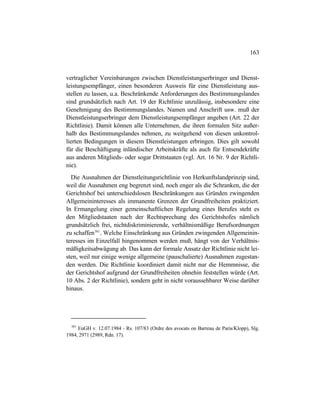 163
vertraglicher Vereinbarungen zwischen Dienstleistungserbringer und Dienst-
leistungsempfänger, einen besonderen Ausweis für eine Dienstleistung aus-
stellen zu lassen, u.a. Beschränkende Anforderungen des Bestimmungslandes
sind grundsätzlich nach Art. 19 der Richtlinie unzulässig, insbesondere eine
Genehmigung des Bestimmungslandes. Namen und Anschrift usw. muß der
Dienstleistungserbringer dem Dienstleistungsempfänger angeben (Art. 22 der
Richtlinie). Damit können alle Unternehmen, die ihren formalen Sitz außer-
halb des Bestimmungslandes nehmen, zu weitgehend von diesen unkontrol-
lierten Bedingungen in diesem Dienstleistungen erbringen. Dies gilt sowohl
für die Beschäftigung inländischer Arbeitskräfte als auch für Entsendekräfte
aus anderen Mitglieds- oder sogar Drittstaaten (vgl. Art. 16 Nr. 9 der Richtli-
nie).
Die Ausnahmen der Dienstleitungsrichtlinie von Herkunftslandprinzip sind,
weil die Ausnahmen eng begrenzt sind, noch enger als die Schranken, die der
Gerichtshof bei unterschiedslosen Beschränkungen aus Gründen zwingenden
Allgemeininteresses als immanente Grenzen der Grundfreiheiten praktiziert.
In Ermangelung einer gemeinschaftlichen Regelung eines Berufes steht es
den Mitgliedstaaten nach der Rechtsprechung des Gerichtshofes nämlich
grundsätzlich frei, nichtdiskriminierende, verhältnismäßige Berufsordnungen
zu schaffen381
. Welche Einschränkung aus Gründen zwingenden Allgemeinin-
teresses im Einzelfall hingenommen werden muß, hängt von der Verhältnis-
mäßigkeitsabwägung ab. Das kann der formale Ansatz der Richtlinie nicht lei-
sten, weil nur einige wenige allgemeine (pauschalierte) Ausnahmen zugestan-
den werden. Die Richtlinie koordiniert damit nicht nur die Hemmnisse, die
der Gerichtshof aufgrund der Grundfreiheiten ohnehin feststellen würde (Art.
10 Abs. 2 der Richtlinie), sondern geht in nicht voraussehbarer Weise darüber
hinaus.
381
EuGH v. 12.07.1984 - Rs. 107/83 (Ordre des avocats on Barreau de Paris/Klopp), Slg.
1984, 2971 (2989, Rdn. 17).
 