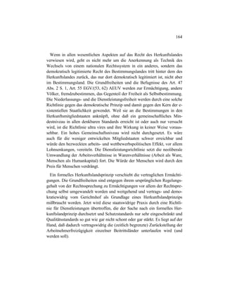 164
Wenn in allen wesentlichen Aspekten auf das Recht des Herkunftslandes
verwiesen wird, geht es nicht mehr um die Anerkennung als Technik des
Wechsels von einem nationalen Rechtssystem in ein anderes, sondern das
demokratisch legitimierte Recht des Bestimmungslandes tritt hinter dem des
Herkunftslandes zurück, das nur dort demokratisch legitimiert ist, nicht aber
im Bestimmungsland. Die Grundfreiheiten und die Befugnisse des Art. 47
Abs. 2 S. 1, Art. 55 EGV/(53, 62) AEUV werden zur Ermächtigung, andere
Völker, fremdzubestimmen, das Gegenteil der Freiheit als Selbstbestimmung.
Die Niederlassungs- und die Dienstleistungsfreiheit werden durch eine solche
Richtlinie gegen das demokratische Prinzip und damit gegen den Kern der e-
xistentiellen Staatlichkeit gewendet. Weil sie an die Bestimmungen in den
Herkunftsmitgliedstaaten anknüpft, ohne daß ein gemeinschaftliches Min-
destniveau in allen denkbaren Standards erreicht ist oder auch nur versucht
wird, ist die Richtlinie ultra vires und ihre Wirkung in keiner Weise voraus-
sehbar. Ein hohes Gemeinschaftsniveau wird nicht durchgesetzt. Es wäre
auch für die weniger entwickelten Mitgliedstaaten schwer erreichbar und
würde den bezweckten arbeits- und wettbewerbspolitischen Effekt, vor allem
Lohnsenkungen, vereiteln. Die Dienstleistungsrichtlinie setzt die neoliberale
Umwandlung der Arbeitsverhältnisse in Warenverhältnisse (Arbeit als Ware,
Menschen als Humankapital) fort. Die Würde der Menschen wird durch den
Preis für Menschen verdrängt.
Ein formelles Herkunftslandsprinzip verschiebt die vertraglichen Ermächti-
gungen. Die Grundfreiheiten sind entgegen ihrem ursprünglichen Regelungs-
gehalt von der Rechtssprechung zu Ermächtigungen vor allem der Rechtspre-
chung selbst umgewandelt worden und weitgehend und vertrags- und demo-
kratiewidrig vom Gerichtshof als Grundlage eines Herkunftslandprinzips
mißbraucht worden. Jetzt wird diese staatswidrige Praxis durch eine Richtli-
nie für Dienstleistungen übertroffen, die der Sache nach ein formelles Her-
kunftslandprinzip durchsetzt und Schutzstandards nur sehr eingeschränkt und
Qualitätsstandards so gut wie gar nicht schont oder gar stärkt. Es liegt auf der
Hand, daß dadurch vertragswidrig die (zeitlich begrenzte) Zurückstellung der
Arbeitnehmerfreizügigkeit einzelner Beitrittsländer unterlaufen wird (und
werden soll).
 