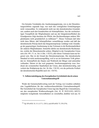 165
Ein formales Verständnis des Anerkennungsprinzips, wie es der Dienstleis-
tungsrichtlinie zugrunde liegt, war nach den vertraglichen Ermächtigungen
nicht voraussehbar. Es widerspricht nicht nur den demokratischen Grundsät-
zen, sondern auch den Grundrechten als Schutzpflichten. Aus der wechselsei-
tigen Treuepflicht der Mitgliedstaaten und aus der Integrationsoffenheit des
Grundgesetzes folgt durchaus die Pflicht, den Rechtsordnungen anderer Mit-
gliedstaaten nicht grundsätzlich zu mißtrauen382
. Dieses Vertrauen darf aber
nicht dazu führen, daß Schutzpflichten vernachlässigt werden und daß das
demokratische Prinzip durch das Integrationsprinzip verdrängt wird. Grundla-
ge der gegenseitigen Anerkennung ist das Vertrauen in die Rechtsstaatlichkeit
der anderen Mitgliedstaaten. Immerhin dürfen nur demokratische Rechtsstaa-
ten, welche die Menschenrechte achten, Mitglied in der Europäischen Union
sein (Art. 49 i. V. m. Art. 6 Abs. 1 EUV), aber dieses Vertrauen kann nur be-
grenzt sein. Das ist der Grund des Demokratieprinzips. Der demokratische
Standard ist nicht anerkennungsfähig, weil er an ein bestimmtes Volk gebun-
den ist. Schutzpflicht des Staates und Wahlrecht der Bürger sind untrennbar
verbunden. Darum ist das weit gespannte Anerkennungsprinzip zwar Aus-
druck der existentiellen Staatlichkeit der Union, aber demokratiewidrig, und
verletzt das Wahlprinzip des Art. 26 Abs. 1 B-VG, wie die politische Freiheit
der demokratischen Republik nach Art. 1 B-VG.
V. Selbstermächtigung des Europäischen Gerichtshofs durch seinen
Unternehmensbegriff
Weder der Gemeinschaftsvertrag noch der Vertrag von Lissabon enthalten
eine Legaldefinition für den wettbewerbsrechtlichen Unternehmensbegriff.
Der Gerichtshof der Europäischen Union legt den Begriff des Unternehmens,
um den europäischen Wettbewerbsregeln (Art. 81 ff. EGV/(101) AEUV)
möglichst weitgehende Anwendbarkeit zu verschaffen, denkbar weit aus. Er
382
Vgl. BVerfGE 18, 111 (117 f., 120 f.); auch BVerfGE 73, 339 (374).
 