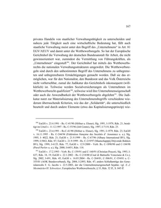 167
privates Handeln von staatlicher Verwaltungstätigkeit zu unterscheiden und
nahezu jede Tätigkeit auch eine wirtschaftliche Bedeutung hat, fällt auch
staatliche Verwaltung meist unter den Begriff des „Unternehmens“ in Art. 81
EGV/AEUV und damit unter die Wettbewerbsregeln. So hat der Europäische
Gerichtshof die Verwaltung der deutschen Bundesanstalt für Arbeit, die nicht
gewinnorientiert war, zumindest die Vermittlung von Führungskräften, als
„Unternehmen“ eingestuft389
. Der Gerichtshof hat mittels des Wettbewerbs-
rechts die nationalen Verwaltungsstrukturen umgewälzt. Die Wettbewerbsre-
geln sind durch den unbestimmten Begriff des Unternehmens zu unbegrenz-
ten und unbegrenzbaren Ermächtigungen gemacht worden. Daß sie das er-
möglichen, war für den Nationalrat, den Bundesrat und das Volk Österreichs
nicht vorhersehbar, zumal die Judikatur des Gerichtshofs inkonsequent (will-
kürlich) ist. Teilweise werden Sozialversicherungen als Unternehmen im
Wettbewerbsrecht qualifiziert390
, teilweise wird ihre Unternehmenseigenschaft
oder auch die Anwendbarkeit der Wettbewerbsregeln abgelehnt391
. Die Judi-
katur nutzt zur Materialisierung des Unternehmensbegriffs verschiedene wie-
derum überraschende Kriterien, wie das der „Solidarität“, die unterschiedlich
beurteilt und durch andere Elemente (etwa das Kapitalisierungsprinzip) wie-
389
EuGH v. 23.4.1991 - Rs. C-41/90 (Höfner u. Elsner), Slg. 1991, I-1979, Rdn. 21; bestä-
tigt im Urteil v. 11.12.1997 - Rs. C-55/96 (Job Centre), Slg. 1997, I-7119, Rdn. 25.
390
EuGH v. 23.4.1991 - Rs.C-41/90 (Höfner u. Elsner), Slg. 1991, I-1979, Rdn. 23; EuGH
v. 16.11.1995 - Rs. C-244/94 (Fédération française des Sociétés d’ Assurance u. a.), Slg.
1995, I- 4022, Rdn. 21; EuGH v. 21.9.1999 – Rs. C-67/96 (Albany International BV), Slg.
1999, I-5863, Rdn. 87; EuGH v. 21.9.1999 - Rs. C-219/97 (Maatschapppij Drijvende Bokken
BV), Slg. 1999, I-6125, Rdn. 77; EuGH v. 12.9.2000 - Verb. Rs. C-1890/98 und C-184/98
(Pavel Pavlov u. a.), Slg. 2000, I-6451, Rdn. 118.
391
EuGH v. 17.2.1993 - Verb. Rs. C-159/91 und C-160/91 (Christian Poucet), Slg. 1993, I-
637, Rdn. 18, 19; EuGH v. 22.1.2002 - Rs. C-218/00 (Cisal di Battisello Veneziano & Co.),
Slg. 2002, I-691, Rdn. 45; EuGH v. 16.03.2004 - Rs. C-264/01, C-306/01, C-354/01 u. C-
355/01 (AOK Bundesverband), Slg. 2004, I-2493, Rdn. 47; anders Schlußanträge des Gene-
ralanwalts F. G. Jacobs v. 22.5.2003, der die Unternehmenseigenschaft bejahte; vgl. E.-J.
Mestmäcker/H. Schweitzer, Europäisches Wettbewerbsrecht, § 33, Rdn. 32 ff., S. 845 ff.
 