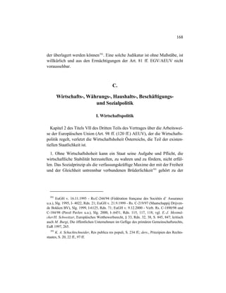 168
der überlagert werden können392
. Eine solche Judikatur ist ohne Maßstäbe, ist
willkürlich und aus den Ermächtigungen der Art. 81 ff. EGV/AEUV nicht
voraussehbar.
C.
Wirtschafts-, Währungs-, Haushalts-, Beschäftigungs-
und Sozialpolitik
I. Wirtschaftspolitik
Kapitel 2 des Titels VII des Dritten Teils des Vertrages über die Arbeitswei-
se der Europäischen Union (Art. 98 ff. (120 ff.) AEUV), der die Wirtschafts-
politik regelt, verletzt die Wirtschaftshoheit Österreichs, die Teil der existen-
tiellen Staatlichkeit ist.
1. Ohne Wirtschaftshoheit kann ein Staat seine Aufgabe und Pflicht, die
wirtschaftliche Stabilität herzustellen, zu wahren und zu fördern, nicht erfül-
len. Das Sozialprinzip als die verfassungskräftige Maxime der mit der Freiheit
und der Gleichheit untrennbar verbundenen Brüderlichkeit393
gehört zu der
392
EuGH v. 16.11.1995 - Rs.C-244/94 (Fédération française des Sociétés d’ Assurance
u.a.), Slg. 1995, I- 4022, Rdn. 21; EuGH v. 21.9.1999 - Rs. C-219/97 (Maatschappij Drijven-
de Bokken BV), Slg. 1999, I-6125, Rdn. 71; EuGH v. 9.12.2000 - Verb. Rs. C-1890/98 und
C-184/98 (Pavel Pavlov u.a.), Slg. 2000, I-.6451, Rdn. 115, 117, 118; vgl. E.-J. Mestmä-
cker/H. Schweitzer, Europäisches Wettbewerbsrecht, § 33, Rdn. 32, 38, S. 845, 847; kritisch
auch M. Burgi, Die öffentlichen Unternehmen im Gefüge des primären Gemeinschaftsrechts,
EuR 1997, 265.
393
K. A. Schachtschneider, Res publica res populi, S. 234 ff.; ders., Prinzipien des Rechts-
staates, S. 20, 22 ff., 97 ff.
 
