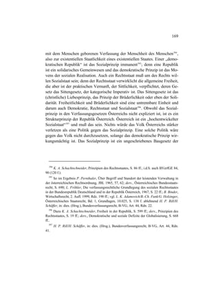 169
mit dem Menschen geborenen Verfassung der Menschheit des Menschen394
,
also zur existentiellen Staatlichkeit eines existentiellen Staates. Einer „demo-
kratischen Republik“ ist das Sozialprinzip immanent395
; denn eine Republik
ist ein solidarisches Gemeinwesen und das demokratische Prinzip ist das Mo-
vens der sozialen Realisation. Auch ein Rechtsstaat muß um des Rechts wil-
len Sozialstaat sein; denn der Rechtsstaat verwirklicht die allgemeine Freiheit,
die aber ist der praktischen Vernunft, der Sittlichkeit, verpflichtet, deren Ge-
setz das Sittengesetz, der kategorische Imperativ ist. Das Sittengesetz ist das
(christliche) Liebesprinzip, das Prinzip der Brüderlichkeit oder eben der Soli-
darität. Freiheitlichkeit und Brüderlichkeit sind eine untrennbare Einheit und
darum auch Demokratie, Rechtsstaat und Sozialstaat396
. Obwohl das Sozial-
prinzip in den Verfassungsgesetzen Österreichs nicht expliziert ist, ist es ein
Strukturprinzip der Republik Österreich. Österreich ist ein „hochentwickelter
Sozialstaat“397
und muß das sein. Nichts würde das Volk Österreichs stärker
verletzen als eine Politik gegen das Sozialprinzip. Eine solche Politik wäre
gegen das Volk nicht durchzusetzen, solange das demokratische Prinzip wir-
kungsmächtig ist. Das Sozialprinzip ist ein ungeschriebenes Baugesetz der
394
K. A. Schachtschneider, Prinzipien des Rechtsstaates, S. 86 ff.; i.d.S. auch BVerfGE 84,
90 (120 f.).
395
So im Ergebnis P. Pernthaler, Über Begriff und Standort der leistenden Verwaltung in
der österreichischen Rechtsordnung, JBL 1965, 57, 62; ders., Österreichisches Bundesstaats-
recht, S. 690; L. Fröhler, Die verfassungsrechtliche Grundlegung des sozialen Rechtsstaates
in der Bundesrepublik Deutschland und in der Republik Österreich, 1967, S. 22 ff.; B. Binder,
Wirtschaftsrecht, 2. Aufl. 1999, Rdz. 198 ff.; vgl. L. K. Adamovich/B.-Ch. Funk/G. Holzinger,
Österreichisches Staatsrecht, Bd. 1, Grundlagen, 10.025, S. 138 f. ablehnend H. P. Rill/H.
Schäffer, in: dies. (Hrsg.), Bundesverfassungsrecht, B-VG, Art. 44, Rdn. 22.
396
Dazu K. A. Schachtschneider, Freiheit in der Republik, S. 599 ff.; ders., Prinzipien des
Rechtsstaates, S. 19 ff.; ders., Demokratische und soziale Defizite der Globalisierung, S. 668
ff..
397
H. P. Rill/H. Schäffer, in: dies. (Hrsg.), Bundesverfassungsrecht, B-VG, Art. 44, Rdn.
41.
 