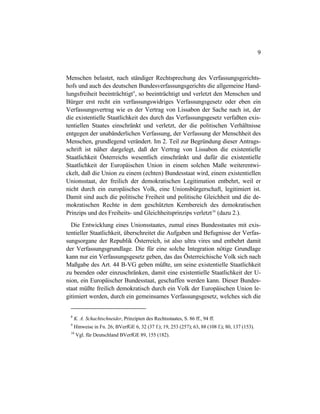 9
Menschen belastet, nach ständiger Rechtsprechung des Verfassungsgerichts-
hofs und auch des deutschen Bundesverfassungsgerichts die allgemeine Hand-
lungsfreiheit beeinträchtigt9
, so beeinträchtigt und verletzt den Menschen und
Bürger erst recht ein verfassungswidriges Verfassungsgesetz oder eben ein
Verfassungsvertrag wie es der Vertrag von Lissabon der Sache nach ist, der
die existentielle Staatlichkeit des durch das Verfassungsgesetz verfaßten exis-
tentiellen Staates einschränkt und verletzt, der die politischen Verhältnisse
entgegen der unabänderlichen Verfassung, der Verfassung der Menschheit des
Menschen, grundlegend verändert. Im 2. Teil zur Begründung dieser Antrags-
schrift ist näher dargelegt, daß der Vertrag von Lissabon die existentielle
Staatlichkeit Österreichs wesentlich einschränkt und dafür die existentielle
Staatlichkeit der Europäischen Union in einem solchen Maße weiterentwi-
ckelt, daß die Union zu einem (echten) Bundesstaat wird, einem existentiellen
Unionsstaat, der freilich der demokratischen Legitimation entbehrt, weil er
nicht durch ein europäisches Volk, eine Unionsbürgerschaft, legitimiert ist.
Damit sind auch die politische Freiheit und politische Gleichheit und die de-
mokratischen Rechte in dem geschützten Kernbereich des demokratischen
Prinzips und des Freiheits- und Gleichheitsprinzips verletzt10
(dazu 2.).
Die Entwicklung eines Unionsstaates, zumal eines Bundesstaates mit exis-
tentieller Staatlichkeit, überschreitet die Aufgaben und Befugnisse der Verfas-
sungsorgane der Republik Österreich, ist also ultra vires und entbehrt damit
der Verfassungsgrundlage. Die für eine solche Integration nötige Grundlage
kann nur ein Verfassungsgesetz geben, das das Österreichische Volk sich nach
Maßgabe des Art. 44 B-VG geben müßte, um seine existentielle Staatlichkeit
zu beenden oder einzuschränken, damit eine existentielle Staatlichkeit der U-
nion, ein Europäischer Bundesstaat, geschaffen werden kann. Dieser Bundes-
staat müßte freilich demokratisch durch ein Volk der Europäischen Union le-
gitimiert werden, durch ein gemeinsames Verfassungsgesetz, welches sich die
8
K. A. Schachtschneider, Prinzipien des Rechtsstaates, S. 86 ff., 94 ff.
9
Hinweise in Fn. 26; BVerfGE 6, 32 (37 f.); 19, 253 (257); 63, 88 (108 f.); 80, 137 (153).
10
Vgl. für Deutschland BVerfGE 89, 155 (182).
 