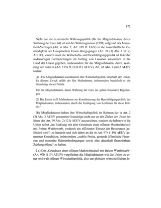 172
Nicht nur die existentielle Währungspolitik (für die Mitgliedstaaten, deren
Währung der Euro ist) ist seit der Währungsunion (1998) aufgrund des Maast-
richt-Vertrages (Art. 4 Abs. 2, Art. 105 ff. EGV) in die ausschließliche Zu-
ständigkeit der Europäischen Union übergegangen (Art. 2b (3) Abs. 1 lit. c)
AEUV), sondern auch die Wirtschafts- und Beschäftigungspolitik ist trotz der
andersartigen Formulierungen im Vertrag von Lissabon wesentlich in die
Hand der Union gegeben, insbesondere für die Mitgliedstaaten, deren Wäh-
rung der Euro ist (Art. 115a ff. (136 ff.) AEUV). Art. 2d Abs. 1 und 2 AEUV
lauten:
„(1) Die Mitgliedstaaten koordinieren ihre Wirtschaftspolitik innerhalb der Union.
Zu diesem Zweck erläßt der Rat Maßnahmen; insbesondere beschließt er die
Grundzüge dieser Politik.
Für die Mitgliedstaaten, deren Währung der Euro ist, gelten besondere Regelun-
gen.
(2) Die Union trifft Maßnahmen zur Koordinierung der Beschäftigungspolitik der
Mitgliedstaaten, insbesondere durch die Festlegung von Leitlinien für diese Poli-
tik.“
Die Mitgliedstaaten haben ihre Wirtschaftspolitik im Rahmen der in Art. 2
(3) Abs. 3 AEUV genannten Grundzüge nicht nur an den Zielen der Union im
Sinne des Art. 99 Abs. 2 (121) AEUV auszurichten, sondern sie haben wie die
Union selbst „im Einklang mit dem Grundsatz einer offenen Marktwirtschaft
mit freiem Wettbewerb, wodurch ein effizienter Einsatz der Ressourcen ge-
fördert wird“, zu handeln und sich dabei an die in Art. 97b (119) AEUV ge-
nannten Grundsätze, insbesondere „stabile Preise, gesunde öffentliche Finan-
zen und monetäre Rahmenbedingungen sowie eine dauerhaft finanzierbare
Zahlungsbilanz“ zu halten.
2 a) Der „Grundsatz einer offenen Marktwirtschaft mit freiem Wettbewerb“
(Art. 97b (119) AEUV) verpflichtet die Mitgliedstaaten wie die Union zu ei-
ner weltweit offenen Wirtschaftspolitik, also zur globalen wirtschaftlichen In-
 