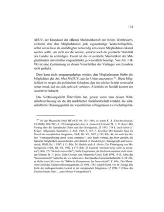 174
AEUV, der Grundsatz der offenen Marktwirtschaft mit freiem Wettbewerb,
verbietet aber den Mitgliedstaaten jede eigenständige Wirtschaftspolitik,
selbst wenn diese als unabdingbar notwendig von einem Mitgliedstaat erkannt
werden sollte, um nicht nur die soziale, sondern auch die politische Stabilität
des Landes zu verteidigen. Damit ist die existentielle Staatlichkeit der Mit-
gliedstaaten unvertretbar eingeschränkt, ja wesentlich beseitigt. Von Art. 1 B-
VG ist eine Zustimmung zu diesen Vorschriften des Vertrages von Lissabon
nicht gedeckt.
Dem kann nicht entgegengehalten werden, den Mitgliedstaaten bleibe die
Möglichkeit des Art. 49a (50) EUV, aus der Union auszutreten407
. Diese Mög-
lichkeit ist wegen des politischen Schadens, den ein solcher Schritt verursacht
derart irreal, daß sie sich politisch verbietet. Allenfalls im Notfall kommt der
Austritt in Betracht.
Das Verfassungsrecht Österreichs hat, gerade wenn man dessen Wirt-
schaftsverfassung als die der marktlichen Sozialwirtschaft versteht, die wirt-
schaftliche Ordnungspolitik im wesentlichen offengelassen (wirtschaftspoliti-
407
So das Maastricht-Urteil BVerfGE 89, 155 (190); so schon K. A. Schachtschneider,
VVDStRL 50 (1991), S. 178 (Aussprache); ders./A. Emmerich-Fritsche/Th. C. W. Beyer, Der
Vertrag über die Europäische Union und das Grundgesetz, JZ 1993, 758 f.; auch schon H.
Krüger, Allgemeine Staatslehre, 2. Aufl. 1966, S. 767; P. Kirchhof, Der deutsche Staat im
Prozeß der europäischen Integration, HStR, Bd. VII, 1992, § 183, Rdn. 46, hat noch der blo-
ßen "Vertragsauflösung durch 'actus contrarius'", also durch Vertrag, das Wort geredet; die
faktische Möglichkeit auszuscheiden sieht ähnlich A. Randelzhofer, Staatsgewalt und Souve-
ränität, HStR, Bd. I, 1987, § 15, Rdn. 34; ähnlich auch A. Mosler, Die Übertragung von Ho-
heitsgewalt, HStR, Bd. VII, 1992, § 175, Rdn. 23 (Austritt "normalerweise nicht zu erwar-
ten"), Rdn. 27 ("faktisch irreversibel"), bloße Empirismen, die Rechtserkenntnisse nicht erset-
zen können; H. P. Ipsen, Zehn Glossen zum Maastricht-Urteil, EuR 1994, 15 ff., lehnt das
"Sezessionsrecht" weiterhin ab, wie schon ders. Europäisches Gemeinschaftsrecht, S. 58, 232,
es bleibe (mit Götz) nur die "faktische Komponente der Souveränität"; V. Götz, Das Maast-
richt-Urteil des Bundesverfassungsgerichts, JZ 1993, 1085; scharfe Kritik von M. Zulegg, Die
Rolle der rechtsprechenden Gewalt in der europäischen Integration, JZ 1994, 7 (These des
Zweiten Senats führt ... „zum offenen Vertragsbruch“).
 