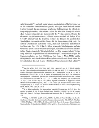 175
sche Neutralität408
) und sich weder einem grundsätzlichen Marktprinzip, wie
es das Substantiv Marktwirtschaft geböte, noch gar einem Prinzip offener
Marktwirtschaft, das es zumindest erschwert, Bedrängnissen der Globalisie-
rung entgegenzutreten, verschrieben. Allein das wird dem Prinzip der staatli-
chen Verantwortung für das Gemeinwohl des Volkes gerecht. Bereits der
Grundsatz der (schrankenlosen) „offenen Marktwirtschaft mit freiem Wett-
bewerb“ überschreitet die Grenzen, welche das Prinzip der existentiellen
Staatlichkeit eines existentiellen Staates für die Integrationspolitik zieht. Ein
solcher Grundsatz ist nicht mehr sozial, aber auch nicht mehr demokratisch
im Sinne des Art. 1 S. 1 BV-G. Allein schon die Mitgliedstaaten auf den
Grundsatz einer Marktwirtschaft festzulegen, schränkt die für einen existen-
tiellen Staat existentielle Wirtschaftshoheit ein. Die grundrechtliche Verfas-
sung impliziert aufgrund ihres Privatheitsprinzips409
, insbesondere wegen der
Eigentumsschutzes aus Art. 5 StGG und Art. 1 des 1. ZProt. MRK, welche
richtigerweise auch das Recht am Unternehmen umfaßt und damit neben der
Erwerbsfreiheit des Art. 6 Abs. 1 StGG die Unternehmensfreiheit schützt410
,
408
VerfGH VfSlg., 5653, 5831/1968, 5862, 5966, 11483/1987; vgl. H. P. Rill/H. Schäffer,
in: dies. (Hrsg.), Bundesverfassungsrecht, B-VG, Art. 44, Rdn. 40 f.; L. K. Adamovich/B.-Ch.
Funk/G. Holzinger, Österreichisches Staatsrecht, Bd. 1, Grundlagen, 10.024, S. 137, Bd. 3,
Grundrechte, 2003, 42.241, S. 156; B. Binder, Wirtschaftsrecht, Rdz. 0023. Das Bundesver-
fassungsgericht Deutschlands geht von der wirtschaftspolitischen Neutralität in den Grenzen
der Grundrechte aus, BVerfGE 4, 7 (17 f.); 7, 377 (400); 50, 290 (338); vgl. auch BVerfGE
25, 1 (19 f.); 30, 292 (317 ff.); 95, 267 (308 f.); dagegen vor allem H. C. Nipperdey, Soziale
Marktwirtschaft und Grundgesetz, 1961, 3. Aufl. 1965; vgl. dazu (im Sinne eines Verfas-
sungsprinzips) H. H. Rupp, Die Soziale Marktwirtschaft in ihrer Verfassungsbedeutung,
HStR, Bd. IX, 1997, § 203, S. 129 ff.
409
K. A. Schachtschneider, Der Anspruch auf materiale Privatisierung, S. 67 ff.; ders., Res
publica res populi, S. 386 ff.; ders., Freiheit in der Republik, S. 465 ff.; i.d.S. L. K. Adamo-
vich/B.-Ch. Funk/G. Holzinger, Österreichisches Staatsrecht, Bd. 3, Grundrechte, 42.242, S.
156.
410
VfSlg 11.483/1987; 12.227; 13.963, 15.771; 15, 907; R. Walter/H. Mayer/G. Kucsko-
Stadlmayer, Grundriß des österreichischen Bundesverfassungsrechts, Rdn. 1478, S. 745, Rdn.
1484, S. 750, Rdn. 1495, S. 757; L. K. Adamovich/B.-Ch. Funk/G. Holzinger, Österreichisches
Staatsrecht, Bd. 3, Grundrechte, 42.242, S. 156; vgl. K. A. Schachtschneider, Fallstudien zum
 