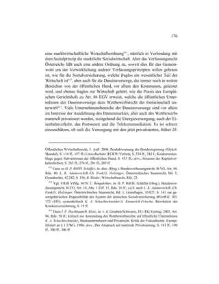 176
eine marktwirtschaftliche Wirtschaftsordnung411
, nämlich in Verbindung mit
dem Sozialprinzip die marktliche Sozialwirtschaft. Aber das Verfassungsrecht
Österreichs läßt auch eine andere Ordnung zu, soweit dies für das Gemein-
wohl um der Verwirklichung anderer Verfassungsprinzipien willen geboten
ist, wie für die Sozialversicherung, welche fraglos ein wesentlicher Teil der
Wirtschaft ist412
, aber auch für die Daseinsvorsorge, die immer noch in weiten
Bereichen von der öffentlichen Hand, vor allem den Kommunen, geleistet
wird, und ebenso fraglos zur Wirtschaft gehört, wie die Praxis des Europäi-
schen Gerichtshofs zu Art. 86 EGV erweist, welche die öffentlichen Unter-
nehmen der Daseinsvorsorge dem Wettbewerbsrecht der Gemeinschaft un-
terwirft413
. Viele Unternehmensbereiche der Daseinsvorsorge sind vor allem
im Interesse der Ausdehnung des Binnenmarktes, aber auch des Wettbewerbs
materiell privatisiert worden, weitgehend die Energieversorgung, auch der Ei-
senbahnverkehr, das Postwesen und die Telekommunikation. Es ist schwer
einzuschätzen, ob sich die Versorgung mit den jetzt privatisierten, früher öf-
Öffentlichen Wirtschaftsrecht, 3. Aufl. 2004, Produktwarnung der Bundesregierung (Glykol-
Skandal), S. 114 ff., 187 ff.; Umweltschutz (FCKW-Verbot), S. 334 ff., 342 f.; Konkurrenten-
klage gegen Subventionen der öffentlichen Hand, S. 453 ff.; ders., Grenzen der Kapitalver-
kehrsfreiheit, S. 263 ff., 274 ff., 281 ff., 283 ff.
411
Ganz so H. P. Rill/H. Schäffer, in: dies. (Hrsg.), Bundesverfassungsrecht, B-VG, Art. 44,
Rdn. 40; L. K. Adamovich/B.-Ch. Funk/G. Holzinger, Österreichisches Staatsrecht, Bd. 3,
Grundrechte, 42.242, S. 156; B. Binder, Wirtschaftsrecht, Rdz. 23.
412
Vgl. VfGH VfSlg. 3670; U. Rengalchier, in: H. P. Rill/H. Schäffer (Hrsg.), Bundesver-
fassungsrecht, B-VG, Art. 10, Abs. 1 Ziff. 11, Rdn. 10 ff.; i.d.S. auch L. K. Adamovich/B.-Ch.
Funk/G. Holzinger, Österreichisches Staatsrecht, Bd. 1, Grundlagen, 10.027, S. 141 zur ge-
setzgeberischen Disponibilität des System der deutschen Sozialversicherung BVerfGE 103,
172 (185); systemkritisch K. A. Schachtschneider/A. Emmerich-Fritsche, Revolution der
Krankenversicherung, S. 19 ff.
413
Dazu I. F. Hochbaum/R. Klotz, in: v. d. Groeben/Schwarze, EU-/EG-Vertrag, 2003, Art.
86, Rdn. 58 ff.; kritisch zur Anwendung des Wettbewerbsrechts auf öffentliche Unternehmen
K. A. Schachtschneider, Staatsunternehmen und Privatrecht. Kritik der Fiskustheorie. Exemp-
lifiziert an § 1 UWG, 1986; ders., Der Anspruch auf materiale Privatisierung, S. 183 ff., 190
ff., 300 ff., 306 ff.
 