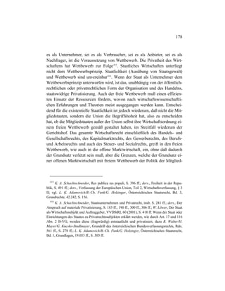 178
es als Unternehmer, sei es als Verbraucher, sei es als Anbieter, sei es als
Nachfrager, ist die Voraussetzung von Wettbewerb. Die Privatheit des Wirt-
schaftens hat Wettbewerb zur Folge415
. Staatliches Wirtschaften unterliegt
nicht dem Wettbewerbsprinzip. Staatlichkeit (Ausübung von Staatsgewalt)
und Wettbewerb sind unvereinbar416
. Wenn der Staat als Unternehmer dem
Wettbewerbsprinzip unterworfen wird, ist das, unabhängig von der öffentlich-
rechtlichen oder privatrechtlichen Form der Organisation und des Handelns,
staatswidrige Privatisierung. Auch der freie Wettbewerb muß einen effizien-
ten Einsatz der Ressourcen fördern, wovon nach wirtschaftswissenschaftli-
chen Erfahrungen und Theorien meist ausgegangen werden kann. Entschei-
dend für die existentielle Staatlichkeit ist jedoch wiederum, daß nicht die Mit-
gliedstaaten, sondern die Union die Begriffshoheit hat, also zu entscheiden
hat, ob die Mitgliedstaaten außer der Union selbst ihre Wirtschaftsordnung ei-
nem freien Wettbewerb gemäß gestaltet haben, im Streitfall wiederum der
Gerichtshof. Das gesamte Wirtschaftsrecht einschließlich des Handels- und
Gesellschaftsrechts, des Kapitalmarktrechts, des Gewerberechts, des Berufs-
und Arbeitsrechts und auch des Steuer- und Sozialrechts, greift in den freien
Wettbewerb, wie auch in die offene Marktwirtschaft, ein, ohne daß dadurch
der Grundsatz verletzt sein muß, aber die Grenzen, welche der Grundsatz ei-
ner offenen Marktwirtschaft mit freiem Wettbewerb der Politik der Mitglied-
415
K. A. Schachtschneider, Res publica res populi, S. 396 ff.; ders., Freiheit in der Repu-
blik, S. 491 ff.; ders., Verfassung der Europäischen Union, Teil 2, Wirtschaftsverfassung, § 3
II; vgl. L. K. Adamovich/B.-Ch. Funk/G. Holzinger, Österreichisches Staatsrecht, Bd. 3,
Grundrechte, 42.242, S. 156.
416
K. A. Schachtschneider, Staatsunternehmen und Privatrecht, insb. S. 281 ff.; ders., Der
Anspruch auf materiale Privatisierung, S. 183 ff., 190 ff., 300 ff., 306 ff.; W. Löwer, Der Staat
als Wirtschaftssubjekt und Auftraggeber, VVDStRL 60 (2001), S. 418 ff. Wenn der Staat oder
Einrichtungen des Staates zu Privatrechtssubjekten erklärt werden, wie durch Art. 17 und 116
Abs. 2 B-VG, werden diese (fragwürdig) entstaatlicht und privatisiert; dazu R. Walter/H.
Mayer/G. Kucsko-Stadlmayer, Grundriß des österreichischen Bundesverfassungsrechts, Rdn.
561 ff., S. 278 ff.; L. K. Adamovich/B.-Ch. Funk/G. Holzinger, Österreichisches Staatsrecht,
Bd. 1, Grundlagen, 19.053 ff., S. 303 ff.
 