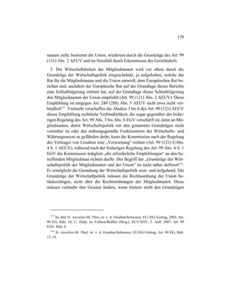 179
staaten zieht, bestimmt die Union, wiederum durch die Grundzüge des Art. 99
(121) Abs. 2 AEUV und im Streitfall durch Erkenntnisse des Gerichtshofs.
3. Die Wirtschaftshoheit der Mitgliedstaaten wird vor allem durch die
Grundzüge der Wirtschaftspolitik eingeschränkt, ja aufgehoben, welche der
Rat für die Mitgliedstaaten und die Union entwirft, dem Europäischen Rat be-
richtet und, nachdem der Europäische Rat auf der Grundlage dieses Berichts
eine Schlußfolgerung erörtert hat, auf der Grundlage dieser Schlußfolgerung
den Mitgliedstaaten der Union empfiehlt (Art. 99 (121) Abs. 2 AEUV). Diese
Empfehlung ist entgegen Art. 249 (288) Abs. 5 AEUV nicht etwa nicht ver-
bindlich417
. Vielmehr verschaffen die Absätze 3 bis 6 des Art. 99 (121) AEUV
dieser Empfehlung rechtliche Verbindlichkeit, die sogar gegenüber der bishe-
rigen Regelung des Art. 99 Abs. 3 bis Abs. 6 EGV verschärft ist; denn an Mit-
gliedstaaten, deren Wirtschaftspolitik mit den genannten Grundzügen nicht
vereinbar ist oder das ordnungsgemäße Funktionieren der Wirtschafts- und
Währungsunion zu gefährden droht, kann die Kommission nach der Regelung
des Vertrages von Lissabon eine „Verwarnung“ richten (Art. 99 (121) UAbs.
4 S. 1 AEUV), während nach der bisherigen Regelung des Art. 99 Abs. 4 S. 1
EGV die Kommission lediglich „die erforderliche Empfehlungen“ an den be-
treffenden Mitgliedstaat richten durfte. Der Begriff der „Grundzüge der Wirt-
schaftspolitik der Mitgliedstaaten und der Union“ ist nicht näher definiert418
.
Er ermöglicht die Gestaltung der Wirtschaftspolitik weit- und tiefgehend. Die
Grundzüge der Wirtschaftpolitik müssen die Rechtsordnung der Union be-
rücksichtigen, nicht aber die Rechtsordnungen der Mitgliedstaaten. Diese
müssen vielmehr ihre Gesetze ändern, wenn letztere nicht den Grundzügen
417
So aber St. Anwärter/M. Thiel, in: v. d. Groeben/Schwarze, EU-/EG-Vertrag, 2003, Art.
99 EG, Rdn. 14; U. Häde, in: Calliess/Ruffert (Hrsg.), EUV/EGV, 3. Aufl. 2007, Art. 99
EGV, Rdn. 6.
418
St. Anwärter/M. Thiel, in: v. d. Groeben/Schwarze, EU/EG-Vertrag, Art. 99 EG, Rdn.
13, 19.
 