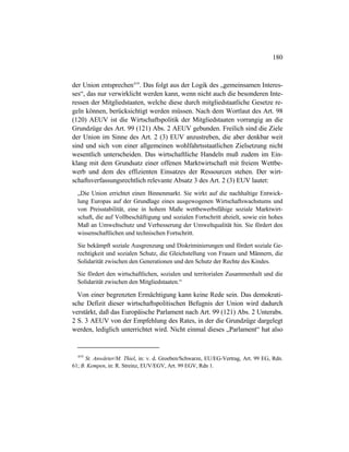 180
der Union entsprechen419
. Das folgt aus der Logik des „gemeinsamen Interes-
ses“, das nur verwirklicht werden kann, wenn nicht auch die besonderen Inte-
ressen der Mitgliedstaaten, welche diese durch mitgliedstaatliche Gesetze re-
geln können, berücksichtigt werden müssen. Nach dem Wortlaut des Art. 98
(120) AEUV ist die Wirtschaftspolitik der Mitgliedstaaten vorrangig an die
Grundzüge des Art. 99 (121) Abs. 2 AEUV gebunden. Freilich sind die Ziele
der Union im Sinne des Art. 2 (3) EUV anzustreben, die aber denkbar weit
sind und sich von einer allgemeinen wohlfahrtsstaatlichen Zielsetzung nicht
wesentlich unterscheiden. Das wirtschaftliche Handeln muß zudem im Ein-
klang mit dem Grundsatz einer offenen Marktwirtschaft mit freiem Wettbe-
werb und dem des effizienten Einsatzes der Ressourcen stehen. Der wirt-
schaftsverfassungsrechtlich relevante Absatz 3 des Art. 2 (3) EUV lautet:
„Die Union errichtet einen Binnenmarkt. Sie wirkt auf die nachhaltige Entwick-
lung Europas auf der Grundlage eines ausgewogenen Wirtschaftswachstums und
von Preisstabilität, eine in hohem Maße wettbewerbsfähige soziale Marktwirt-
schaft, die auf Vollbeschäftigung und sozialen Fortschritt abzielt, sowie ein hohes
Maß an Umweltschutz und Verbesserung der Umweltqualität hin. Sie fördert den
wissenschaftlichen und technischen Fortschritt.
Sie bekämpft soziale Ausgrenzung und Diskriminierungen und fördert soziale Ge-
rechtigkeit und sozialen Schutz, die Gleichstellung von Frauen und Männern, die
Solidarität zwischen den Generationen und den Schutz der Rechte des Kindes.
Sie fördert den wirtschaftlichen, sozialen und territorialen Zusammenhalt und die
Solidarität zwischen den Mitgliedstaaten.“
Von einer begrenzten Ermächtigung kann keine Rede sein. Das demokrati-
sche Defizit dieser wirtschaftspolitischen Befugnis der Union wird dadurch
verstärkt, daß das Europäische Parlament nach Art. 99 (121) Abs. 2 Unterabs.
2 S. 3 AEUV von der Empfehlung des Rates, in der die Grundzüge dargelegt
werden, lediglich unterrichtet wird. Nicht einmal dieses „Parlament“ hat also
419
St. Anwärter/M. Thiel, in: v. d. Groeben/Schwarze, EU/EG-Vertrag, Art. 99 EG, Rdn.
61; B. Kempen, in: R. Streinz, EUV/EGV, Art. 99 EGV, Rdn 1.
 
