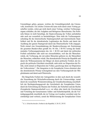 10
Unionsbürger geben, genauer, welches die Unionsbürgerschaft, das Unions-
volk, konstituiert. Ein solches Unionsvolk kann nicht durch einen Vertrag ge-
schaffen werden, schon gar nicht durch einen Vertrag, welchen Verfassungs-
organe schließen, die ihre Aufgaben und Befugnisse überschreiten. Die Politi-
sche Klasse ist nicht berechtigt, die Staatsverfassung des Volkes aufzuheben
oder auch nur wesentlich zu beeinträchtigen. Dem steht die Verfassungsent-
scheidung für die österreichische Staatseigenschaft und österreichische Staat-
lichkeit und für die demokratische Legitimation des Rechts und damit der
Ausübung der ganzen Staatsgewalt durch das Österreichische Volk entgegen.
Nicht einmal eine Gesamtänderung der Bundesverfassung mit Zustimmung
des gesamten Bundesvolkes gemäß Art. 44 Abs. 3 B-VG vermag die funda-
mentalen Verfassungsprinzipien des Art. 1 B-VG und damit der politischen
Freiheit aufzuheben oder auch nur einzuschränken, weil das die Menschen-
würde, die Verfassung, die mit jedem Menschen geboren ist, die Menschheit
des Menschen, mißachten würde. Das demokratische Prinzip der Republik und
damit die Willensautonomie der Bürger als deren politische Freiheit, die (lo-
gisch) die politische Gleichheit einschließt, steht nicht zur Disposition der Po-
litik, nicht einmal zu Disposition des Volkes, geschweige denn zur Disposition
der Volksvertreter11
. Die Integration in die Europäische Union eliminiert aber
das demokratische Prinzip weitestgehend aus dem Verfassungsrecht der Mit-
gliedstaaten und damit auch Österreichs.
Die bürgerliche Freiheit der Antragstellers ist aber auch durch die wesentli-
che Neuordnung der Wirtschaftsverfassung durch die Unionsverträge, zumal
durch die wesentliche Weiterentwicklung der Grundrechteordnung einschließ-
lich der Rechtsprechungsgewalt des Gerichtshofs der Europäischen Union,
durch die Entwicklung des Raumes der Freiheit, der Sicherheit und des Rechts
(Europäische Staatsanwaltschaft u.a.), vor allem aber durch die Erweiterung
und Vertiefung der Gemeinsamen Außen- und Sicherheitspolitik, die die Ver-
teidigungspolitik einschließt, die im Vertrag von Lissabon vereinbart sind, be-
einträchtigt (und verletzt), zumal die Militarisierung der Europäischen Union
11
K. A. Schachtschneider, Freiheit in der Republik, S. 281 ff., 293 ff.
 