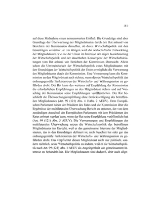 181
auf diese Maßnahme einen nennenswerten Einfluß. Die Grundzüge sind aber
Grundlage der Überwachung der Mitgliedstaaten durch den Rat anhand von
Berichten der Kommission daraufhin, ob deren Wirtschaftspolitik mit den
Grundzügen vereinbar ist. Im übrigen wird die wirtschaftliche Entwicklung
der Mitgliedstaaten wie die der Union im Interesse der engen Koordinierung
der Wirtschaftspolitik und der dauerhaften Konvergenz der Wirtschaftsleis-
tungen vom Rat anhand von Berichten der Kommission überwacht. Allein
schon die Unvereinbarkeit der Wirtschaftspolitik eines Mitgliedstaates mit
den Grundzügen der Wirtschaftspolitik der Union ermöglicht die Verwarnung
des Mitgliedstaates durch die Kommission. Eine Verwarnung kann die Kom-
mission an den Mitgliedstaat auch richten, wenn dessen Wirtschaftspolitik das
ordnungsgemäße Funktionieren der Wirtschafts- und Währungsunion zu ge-
fährden droht. Der Rat kann des weiteren auf Empfehlung der Kommission
die erforderlichen Empfehlungen an den Mitgliedstaat richten und auf Vor-
schlag der Kommission seine Empfehlungen veröffentlichen. Der Rat be-
schließt die Überwachungsempfehlung ohne Berücksichtigung des betreffen-
den Mitgliedstaates (Art. 99 (121) Abs. 4 UAbs. 2 AEUV). Dem Europäi-
schen Parlament haben der Präsident des Rates und die Kommission über die
Ergebnisse der multilateralen Überwachung Bericht zu erstatten, der von dem
zuständigen Ausschuß des Europäischen Parlaments mit dem Präsidenten des
Rates erörtert werden kann, wenn der Rat seine Empfehlung veröffentlicht hat
(Art. 99 (121) Abs. 5 AEUV). Die Verwarnungen und Empfehlungen der
multilateralen Überwachung setzen die Wirtschaftspolitik des betroffenen
Mitgliedstaates ins Unrecht, weil er das gemeinsame Interesse der Mitglied-
staaten, das in den Grundzügen definiert ist, nicht beachtet hat oder gar das
ordnungsgemäße Funktionieren der Wirtschafts- und Währungsunion zu ge-
fährden droht. Das verpflichtet diesen Mitgliedstaat nicht nur politisch, son-
dern rechtlich, seine Wirtschaftspolitik zu ändern, weil er die Wirtschaftspoli-
tik nach Art. 99 (121) Abs. 1 AEUV als Angelegenheit von gemeinsamem In-
teresse zu behandeln hat. Die Mitgliedstaaten sind dadurch, aber auch allge-
 