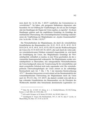 182
mein durch Art. 3a (4) Abs. 3 AEUV verpflichtet, das Unionsinteresse zu
verwirklichen420
. Sie haben „alle geeigneten Maßnahmen allgemeiner oder
besonderer Art zur Erfüllung der Verpflichtungen, die sich aus den Verträgen
oder den Handlungen der Organe der Union ergeben, zu ergreifen“. Zu diesen
Handlungen gehören auch die empfohlenen Grundzüge als Grundlage der
multilateralen Überwachung. Die wirtschaftspolitischen Grundzüge materiali-
sieren die Verpflichtung der Mitgliedstaaten zur „loyalen Zusammenarbeit“
(Art. 3a (4) Abs. 3 UAbs. 1 EUV)421
Die Wirtschaftshoheit der Mitgliedstaaten, die durch die wirtschaftlichen
Grundfreiheiten des Binnenmarktes (Art. 28 ff., 39 ff., 43 ff., 49 ff., 56 ff.
EGV/(34 ff., 45 ff., 49 ff., 56 ff., 63 ff.) AEUV) und das Wettbewerbsregime
der Union (Art. 81 ff. EGV/(101 ff.) AEUV, aber auch durch die vielen ande-
ren wirtschaftsrelevanten Politiken existentiell eingeschränkt ist, wird durch
die Ermächtigung der Union, den Mitgliedstaaten Grundzüge der Wirt-
schaftspolitik verbindlich zu machen, in einer Weise geschmälert, die der e-
xistentiellen Staatseigenschaft widerspricht. Die Mitgliedstaaten werden wirt-
schaftspolitisch zu überwachten, also untergeordneten Wirtschaftseinheiten
der Union herabgestuft, denen die Verantwortung für ihr wirtschaftliches und
damit existentielles Schicksal nicht mehr zugestanden wird. Die wirtschafts-
politische Überwachungsbefugnis der Union erinnert an die selbständige
Reichsaufsicht nach Art. 7 Abs. 1 Nr. 3 der deutschen Reichsverfassung
1871422
. Besonders hinzuweisen ist noch einmal auf das Demokratiedefizit der
wirtschaftspolitischen Überwachung der Mitgliedstaaten durch die Union
nach Art. 99 (121) Abs. 2 ff. AEUV, das dadurch verstärkt wird, daß die ex
lege wirkenden Grundfreiheiten des Binnenmarktes wie die Prinzipien des
Wettbewerbs ebenfalls ohne hinreichende demokratische Legitimation ver-
420
Dazu für Art. 10 EGV M. Zuleeg, in: v. d. Groeben/Schwarze, EU-/EG-Vertrag,
Komm., 6. Aufl. 2003, Art. 10 EG, Rdn. 1 ff.
421
I.d.S. auch B. Kempen, in: R. Streinz, EUV/EGV, Art. 99 EGV, Rdn. 8, 11.
422
Grundlegend H. Triepel, Die Reichsaufsicht, 1917, S. 441 ff.; dazu P. Lerche, in:
Maunz/Dürig, GG, Rdn. 127, 131 ff. zu Art. 84.
 
