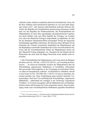 183
wirklicht werden, nämlich vornehmlich durch den Gerichtshof der Union, der
für diese Judikatur nicht demokratisch legitimiert ist, wie noch näher darge-
legt werden wird423
, aber dennoch außerordentliche politische Relevanz hat,
welche den Begriffen der Grundfreiheiten genausowenig entnommen werden
kann wie den Begriffen des Wettbewerbsrechts. Die Wirtschaftshoheit der
Mitgliedstaaten ist somit ohne eigenständige unionsdemokratische Legitima-
tion durch denkbar weite und offene Begriffe des Vertragen von Lissabon
(wie schon des Maastricht-Vertrages) eingeschränkt, ja aufgehoben, die dem
für die Integration demokratierechtlich notwendigen Prinzip der begrenzten
Ermächtigung augenfällig widerstreitet. Die Relevanz dieses Befundes für die
Erkenntnis des Verlustes existentieller Staatlichkeit der Mitgliedstaaten und
der Begründung existentieller Staatlichkeit der Union wird nicht dadurch rela-
tiviert, daß die wirtschaftspolitische Hoheit der Mitgliedstaaten bereits mit
dem Maastricht-Vertrag aufgegeben war. Akzeptiert hat das Bundesvolk der
Österreicher das nicht; denn die Bürger Österreichs waren darüber nicht un-
terrichtet.
4. Die Wirtschaftshoheit der Mitgliedstaaten wird weiter durch die Befugnis
des Rates nach Art. 100 Abs. 1 EGV/(123) AEUV), „auf Vorschlag der Kom-
mission … im Geiste der Solidarität zwischen den Mitgliedstaaten über die
Wirtschaftslage angemessenen Maßnahmen zu beschließen, insbesondere
falls gravierende Schwierigkeiten in der Versorgung mit bestimmten Waren,
vor allem im Energiebereich, auftreten“. Ein Beschluß ist verbindlich, obwohl
er kein Gesetz ist (Art. 249 (288) Abs. 4 AEUV). Er kann an bestimmte Ad-
ressaten gerichtet sein. Diese Ermächtigung kennt keinerlei materielle Vor-
aussetzungen. Nach dem Text rechtfertigt jede Wirtschaftslage „angemessene
Maßnahmen“, „unbeschadet der sonstigen in der Verfassung vorgesehenen
Verfahren“. Es ist davon auszugehen, daß die Maßnahmen den wirtschaftspo-
litischen Zielen und Prinzipien der Union entsprechen müssen. Diese Ermäch-
tigung würde auch wirtschaftspolitische Maßnahmen gegenüber Beschlüssen
423
Zu F, VI; auch I; dazu K. A. Schachtschneider, Demokratierechtliche Grenzen der Ge-
meinschaftsrechtsprechung, FS H. H. v. Arnim, 2004, S. 779 ff
 