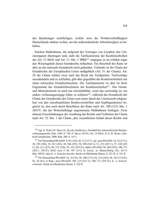 184
des Bundestages rechtfertigen, welche etwa die Wettbewerbsfähigkeit
Deutschlands stärken wollen, um die außerordentliche Arbeitslosigkeit zu be-
heben.
Solchen Maßnahmen, die aufgrund des Vertrages von Lissabon den Uni-
onsorganen übertragen sind, steht die Tarifautonomie der Koalitionsfreiheit
des Art. 12 StGG und Art. 11 Abs. 1 MRK424
entgegen, ja sie würden sogar
den Wesensgehalt dieses Grundrechts mißachten. Ein Beschluß des Rates ist
aber an das nationale Grundrecht nicht gebunden. Vielmehr ist die Charta der
Grundrechte der Europäischen Union maßgeblich (Art. 51 der Charta). Art.
28 der Charta schützt zwar auch das Recht der Tarifpartner, Tarifverträge
auszuhandeln und zu schließen, gibt aber gegenüber der Koalitionsfreiheit nur
einen schwachen Grundrechtsschutz. Die Tarifautonomie ist aber im Kern
Gegenstand des Grundrechtsschutzes der Koalitionsfreiheit425
. Das Grund-
und Menschenrecht ist auch nur einschränkbar, wenn das notwendig ist, um
andere verfassungsrangige Güter zu schützen426
, während das Grundrecht der
Charta der Grundrechte der Union zum einen durch das Unionsrecht (abgese-
hen von den einzelstaatlichen Rechtsvorschriften und Gepflogenheiten) be-
grenzt ist, also auch durch Beschlüsse des Rates nach Art. 100 (123) Abs. 1
AEUV, die der Wirtschaftslage angemessene Maßnahmen festlegen. Zwar
müssen Einschränkungen der Ausübung der Rechte und Freiheiten der Charta
nach Art. 52 Abs. 1 der Charta „den wesentlichen Gehalt dieser Rechte und
424
Vgl. R. Walter/H. Mayer/G. Kucsko-Stadlmayer, Grundriß des österreichischen Bundes-
verfassungsrechts, Rdn. 1469, S. 738; H. Mayer, B-VG, Art. 12 StGG, IV.2; W. Berka, Lehr-
buch Grundrechte, 2000, Rdn. 380, S. 147 f.
425
Für Deutschland BVerfGE 4, 96 (110); 20, 312 (317), vgl. auch BVerfGE 18, 18 (27 f.);
28, 295 (304); 38, 281 (305); 38, 386 (393); 50, 290 (368 f.); 53, 233 (247 f.); 57, 220 (245
f.); 84, 212 (225); 88, 212 (228); 93, 352 (358 ff.); stärker BVerfGE 94, 268 (283); 100, 271
(282 f., 285 ff.); BAG etwa E 48, 307 (311); R. Scholz, in: Maunz/Dürig, GG, Art. 9,
Rdn. 299 ff.; dazu K. A. Schachtschneider, Streik im öffentlichen Dienst, S. 221 ff., S. 221 ff.
426
Für Deutschland BVerfGE 18, 18 (32); 50, 290 (371); 84, 212 (228); 88, 103 (114 ff.);
92, 26 (41); st. Rspr.; etwa BVerfGE 100, 214 (223 f.); 100, 271 (283 ff.); K. A. Schacht-
schneider, Streik im öffentlichen Dienst, S. 222 ff.
 