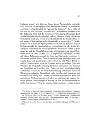 185
Freiheiten achten“, aber über den Schutz dieses Wesensgehalts entscheidet
nicht etwa der Verfassungsgerichtshof Österreichs, sondern der Gerichtshof
der Union, weil der Beschluß ein Rechtsakt der Union ist427
. Es ist völlig of-
fen, wie eng oder weit der Gerichtshof die Tarifautonomie zumessen wird.
Die Erfahrung lehrt, daß der Gerichtshof Grundrechteverletzungen durch
Rechtsetzungsakte der Gemeinschaft nicht zu erkennen vermag, also keinen
Grundrechteschutz gibt, obwohl er die Rechtsakte an den Grundrechten, zu-
mal an deren Wesensgehalt (äußerst kursorisch) zu prüfen pflegt428
. Der Ge-
richtshof hat in seiner gut 50jährigen Praxis noch nicht ein einziges Mal einen
Rechtsetzungsakt der Gemeinschaft an einem Grundrecht oder dessen We-
sensgehalt scheitern lassen. Für die existentielle Staatlichkeit kommt es allein
darauf an, daß die Wirtschaftshoheit der Mitgliedstaaten und damit Öster-
reichs durch Art. 100 (123) Abs. 1 AEUV empfindlich eingeschränkt ist, ohne
daß nähere Tatbestandsmerkmale im Sinne des Prinzips der begrenzten Er-
mächtigung genannt wären. Österreich muß sich jede Maßnahme des Rates,
welche dieser mit qualifizierter Mehrheit (Art. 9c (16) Abs. 3 EUV) be-
schließt, gefallen lassen, wenn sie denn den weiten und offenen Zielen und
Prinzipien der Wirtschaftsverfassung der Union entsprechen, was wiederum
der Gerichtshof zu beurteilen hätte. Österreich muß wirtschaftspolitische
Maßnahmen, welche mit der Wirtschaftsverfassung Österreichs, zumal den
Wirtschaftsgrundrechten Deutschlands nicht vereinbar sind, hinnehmen, und
darf nach dem Vertrag von Lissabon die Wirtschaftshoheit nicht mehr nach
dem eigenen Verfassungsgesetz und schon gar nicht nach den eigenen Inte-
ressen ausüben. Dabei beansprucht Vorrang vor dem Verfassungsrecht Öster-
reichs nicht nur der Vertrag als solcher, sondern auch das von den Organen
427
R. Walter/H. Mayer/G. Kucsko-Stadlmayer, Grundriß des österreichischen Bundesver-
fassungsrechts, Rdn. 246/21 f., S. 142; BVerfGE 89, 155 (174 f.). Zum Wesensgehalt VfGH
VfSlg. 3118/1956, 3505/1959; W. Berka, in: H. P. Rill/H. Schäffer (Hrsg.), Bundesverfas-
sungsrecht, Vorbem. StGG, Rdn. 108; ders., Lehrbuch Grundrechte, Rdn. 158, 559; dazu P.
Pernthaler, Österreichisches Bundesstaatsrecht, S. 654, 712.
428
Dazu A. Emmerich-Fritsche, Der Grundsatz der Verhältnismäßigkeit, S. 348 ff., auch S.
365 ff.
 