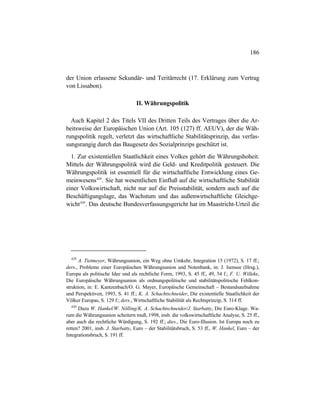 186
der Union erlassene Sekundär- und Teritärrecht (17. Erklärung zum Vertrag
von Lissabon).
II. Währungspolitik
Auch Kapitel 2 des Titels VII des Dritten Teils des Vertrages über die Ar-
beitsweise der Europäischen Union (Art. 105 (127) ff. AEUV), der die Wäh-
rungspolitik regelt, verletzt das wirtschaftliche Stabilitätsprinzip, das verfas-
sungsrangig durch das Baugesetz des Sozialprinzips geschützt ist.
1. Zur existentiellen Staatlichkeit eines Volkes gehört die Währungshoheit.
Mittels der Währungspolitik wird die Geld- und Kreditpolitik gesteuert. Die
Währungspolitik ist essentiell für die wirtschaftliche Entwicklung eines Ge-
meinwesens429
. Sie hat wesentlichen Einfluß auf die wirtschaftliche Stabilität
einer Volkswirtschaft, nicht nur auf die Preisstabilität, sondern auch auf die
Beschäftigungslage, das Wachstum und das außenwirtschaftliche Gleichge-
wicht430
. Das deutsche Bundesverfassungsgericht hat im Maastricht-Urteil die
429
A. Tietmeyer, Währungsunion, ein Weg ohne Umkehr, Integration 15 (1972), S. 17 ff.;
ders., Probleme einer Europäischen Währungsunion und Notenbank, in: J. Isensee (Hrsg.),
Europa als politische Idee und als rechtliche Form, 1993, S. 45 ff., 49, 54 f.; F. U. Willeke,
Die Europäische Währungsunion als ordnungspolitische und stabilitätspolitische Fehlkon-
struktion, in: E. Kantzenbach/O. G. Mayer, Europäische Gemeinschaft – Bestandsaufnahme
und Perspektiven, 1993, S. 41 ff.; K. A. Schachtschneider, Die existentielle Staatlichkeit der
Völker Europas, S. 129 f.; ders., Wirtschaftliche Stabilität als Rechtsprinzip, S. 314 ff.
430
Dazu W. Hankel/W. Nölling/K. A. Schachtschneider/J. Starbatty, Die Euro-Klage. Wa-
rum die Währungsunion scheitern muß, 1998, insb. die volkswirtschaftliche Analyse, S. 25 ff.,
aber auch die rechtliche Würdigung, S. 192 ff.; dies., Die Euro-Illusion. Ist Europa noch zu
retten? 2001, insb. J. Starbatty, Euro – der Stabilitätsbruch, S. 53 ff., W. Hankel, Euro – der
Integrationsbruch, S. 191 ff.
 