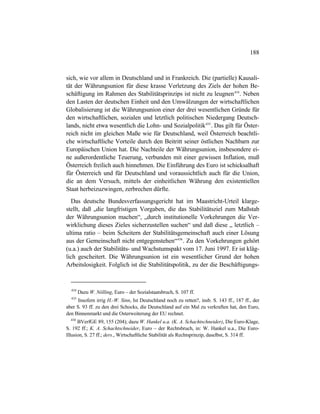 188
sich, wie vor allem in Deutschland und in Frankreich. Die (partielle) Kausali-
tät der Währungsunion für diese krasse Verletzung des Ziels der hohen Be-
schäftigung im Rahmen des Stabilitätsprinzips ist nicht zu leugnen434
. Neben
den Lasten der deutschen Einheit und den Umwälzungen der wirtschaftlichen
Globalisierung ist die Währungsunion einer der drei wesentlichen Gründe für
den wirtschaftlichen, sozialen und letztlich politischen Niedergang Deutsch-
lands, nicht etwa wesentlich die Lohn- und Sozialpolitik435
. Das gilt für Öster-
reich nicht im gleichen Maße wie für Deutschland, weil Österreich beachtli-
che wirtschaftliche Vorteile durch den Beitritt seiner östlichen Nachbarn zur
Europäischen Union hat. Die Nachteile der Währungsunion, insbesondere ei-
ne außerordentliche Teuerung, verbunden mit einer gewissen Inflation, muß
Österreich freilich auch hinnehmen. Die Einführung des Euro ist schicksalhaft
für Österreich und für Deutschland und voraussichtlich auch für die Union,
die an dem Versuch, mittels der einheitlichen Währung den existentiellen
Staat herbeizuzwingen, zerbrechen dürfte.
Das deutsche Bundesverfassungsgericht hat im Maastricht-Urteil klarge-
stellt, daß „die langfristigen Vorgaben, die das Stabilitätsziel zum Maßstab
der Währungsunion machen“, „durch institutionelle Vorkehrungen die Ver-
wirklichung dieses Zieles sicherzustellen suchen“ und daß diese „ letztlich –
ultima ratio – beim Scheitern der Stabilitätsgemeinschaft auch einer Lösung
aus der Gemeinschaft nicht entgegenstehen“436
. Zu den Vorkehrungen gehört
(u.a.) auch der Stabilitäts- und Wachstumspakt vom 17. Juni 1997. Er ist kläg-
lich gescheitert. Die Währungsunion ist ein wesentlicher Grund der hohen
Arbeitslosigkeit. Folglich ist die Stabilitätspolitik, zu der die Beschäftigungs-
434
Dazu W. Nölling, Euro – der Sozialstaatsbruch, S. 107 ff.
435
Insofern irrig H.-W. Sinn, Ist Deutschland noch zu retten?, insb. S. 143 ff., 187 ff., der
aber S. 93 ff. zu den drei Schocks, die Deutschland auf ein Mal zu verkraften hat, den Euro,
den Binnenmarkt und die Osterweiterung der EU rechnet.
436
BVerfGE 89, 155 (204); dazu W. Hankel u.a. (K. A. Schachtschneider), Die Euro-Klage,
S. 192 ff.; K. A. Schachtschneider, Euro – der Rechtsbruch, in: W. Hankel u.a., Die Euro-
Illusion, S. 27 ff.; ders., Wirtschaftliche Stabilität als Rechtsprinzip, daselbst, S. 314 ff.
 