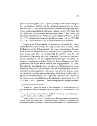 189
politik existentiell gehört (dazu I und IV), erfolglos. Die Verantwortung für
die wirtschaftliche Stabilität hat das Bundesverfassungsgericht im Euro-
Beschluß vom 31. März 1998 ausschließlich Parlament und Regierung zuge-
wiesen und grundrechtlichen Rechtsschutz zurückgewiesen437
. Das Recht und
die Pflicht zum Ausstieg aus der Währungsunion bleiben438
. Der Vertrag von
Lissabon kennt aber nur den Austritt aus der Europäischen Union (Art. 49a
(59) EUV), nicht den besonderen aus der Währungsunion (vgl. Art. 105 (127)
ff. AEUV). Um ein weiteres ist die existentielle Staatlichkeit mißachtet.
3. Fraglos ist die Währungspolitik ein wesentlicher Bestandteil der existen-
tiellen Staatlichkeit eines Volkes. Die Mitgliedstaaten haben als solche keinen
Einfluß mehr auf die Währungspolitik. Sie ist dem eigenständigen Europäi-
schen System der Zentralbanken und insbesondere der Europäischen Zentral-
bank überantwortet (Art. 105 ff. EGV/(127 ff.) AEUV). Nach Art. 108
EGV/(130) AEUV) dürfen weder die Europäische Zentralbank noch die nati-
onalen Zentralbanken noch ein Mitglied ihrer Beschlußorgane Weisungen von
Organen, Einrichtungen, sonstigen Stellen der Union, Regierungen der Mit-
gliedstaaten oder anderen Stellen einholen oder entgegennehmen. Die Unab-
hängigkeit des Zentralbanksystems mit allen ihren Einrichtungen ist in der
Erwartung, daß dadurch das vorrangige Ziel der Währungspolitik, die Preis-
stabilität, bestmöglich gefördert wird, extrem weit getrieben, durchaus weiter
als vormals die Unabhängigkeit der Deutschen Bundesbank. Das Europäische
System der Zentralbanken und die Europäische Zentralbank sind lediglich an
die Unionsverträge (einschließlich der Protokolle) über ihre Satzung (Art. 107
(129) Abs. 2 AEUV) gebunden439
. Die währungspolitisch erfolgreiche Deut-
437
BVerfGE 97, 350 (370 ff.); dazu K. A. Schachtschneider, Die Rechtsverweigerung im
Euro-Beschluss des Bundesverfassungsgerichts, in: W. Hankel u.a., Die Euro-Illusion, S. 274
ff.
438
K. A. Schachtschneider, Das Recht und die Pflicht zum Ausstieg aus der Währungsuni-
on, in: W. Hankel u.a, Die Euro-Illusion, S. 320 ff.
439
Absatz 3 des Art. 107 (129) AEUV ermöglicht die Änderung gewisser Satzungsbestim-
mungen gemäß dem ordentlichen Gesetzgebungsverfahren entweder auf Empfehlung der
Kommission und nach Anhörung der Europäischen Zentralbank oder auf Empfehlung der Eu-
 