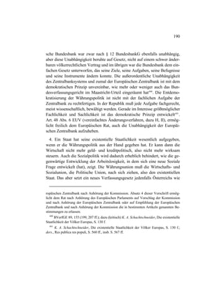 190
sche Bundesbank war zwar nach § 12 BundesbankG ebenfalls unabhängig,
aber diese Unabhängigkeit beruhte auf Gesetz, nicht auf einem schwer änder-
baren völkerrechtlichen Vertrag und im übrigen war die Bundesbank dem ein-
fachen Gesetz unterworfen, das seine Ziele, seine Aufgaben, seine Befugnisse
und seine Instrumente ändern konnte. Die außerordentliche Unabhängigkeit
des Zentralbanksystems und zumal der Europäischen Zentralbank ist mit dem
demokratischen Prinzip unvereinbar, wie mehr oder weniger auch das Bun-
desverfassungsgericht im Maastricht-Urteil eingeräumt hat440
. Die Entdemo-
kratisierung der Währungspolitik ist nicht mit der fachlichen Aufgabe der
Zentralbank zu rechtfertigen. In der Republik muß jede Aufgabe fachgerecht,
meist wissenschaftlich, bewältigt werden. Gerade im Interesse größtmöglicher
Fachlichkeit und Sachlichkeit ist das demokratische Prinzip entwickelt441
.
Art. 48 Abs. 6 EUV (vereinfachtes Änderungsverfahren, dazu H, II), ermög-
licht freilich dem Europäischen Rat, auch die Unabhängigkeit der Europäi-
schen Zentralbank aufzuheben.
4. Ein Staat hat seine existentielle Staatlichkeit wesentlich aufgegeben,
wenn er die Währungspolitik aus der Hand gegeben hat. Er kann dann die
Wirtschaft nicht mehr geld- und kreditpolitisch, also nicht mehr wirksam
steuern. Auch die Sozialpolitik wird dadurch erheblich behindert, wie die ge-
genwärtige Entwicklung der Arbeitslosigkeit, in dem sich eine neue Soziale
Frage entwickelt (hat), zeigt. Die Währungsunion muß die Wirtschafts- und
Sozialunion, die Politische Union, nach sich ziehen, also den existentiellen
Staat. Das aber setzt ein neues Verfassungsgesetz jedenfalls Österreichs wie
ropäischen Zentralbank nach Anhörung der Kommission. Absatz 4 dieser Vorschrift ermög-
licht dem Rat nach Anhörung des Europäischen Parlaments auf Vorschlag der Kommission
und nach Anhörung der Europäischen Zentralbank oder auf Empfehlung der Europäischen
Zentralbank und nach Anhörung der Kommission die in bestimmten Artikeln genannten Be-
stimmungen zu erlassen.
440
BVerfGE 89, 155 (199, 207 ff.); dazu (kritisch) K. A. Schachtschneider, Die existentielle
Staatlichkeit der Völker Europas, S. 130 f.
441
K. A. Schachtschneider, Die existentielle Staatlichkeit der Völker Europas, S. 130 f.;
ders., Res publica res populi, S. 560 ff., insb. S. 567 ff.
 