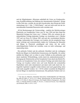 11
und der Mitgliedstaaten „Missionen außerhalb der Union zur Friedenssiche-
rung, Konfliktverhütung und Stärkung der internationalen Sicherheit“, Kriege
in aller Welt also, vorsieht, die mit dem Gewaltverbot, dem Prinzip der Nicht-
einmischung (Art. 2 Abs. 1 UNO-Charta)12
, und erst recht nicht mit der im-
merwährenden Neutralität Österreichs nicht vereinbar sind.
All die Bestimmungen der Unionsverträge , zunächst des Beitrittsvertrages
Österreichs zur Europäischen Union vom 24. Juni 1994 (auf dem Stand des
Maastricht-Vertrages der Union vom 7. Februar 1992), der weiteren die pri-
märrechtlichen Verträge ändernden Verträge von Amsterdam vom 2. Oktober
1997 und von Nizza 26. Februar 2001 und auch der verschiedenen Beitritts-
verträge, insbesondere des Vertrages von Lissabon, der die europäische Integ-
ration verfestigt und weiterentwickelt, ändern die Verfassung der Menschen
und Bürger in Österreich grundlegend und wären mit der politi-
schen/bürgerlichen Freiheit nur vereinbar, wenn sie nicht verfassungs- und
staatswidrig wären.
Die politische Freiheit und die politische Gleichheit sind die wichtigsten
Rechte des Bürgers im freiheitlichen Gemeinwesen, der Republik. Als solcher
entfaltet der Bürger sich vor allem in seiner Teilhabe an der politischen und
damit staatlichen Willensbildung, welche durch die entdemokratisierende Ü-
bertragung der Hoheitsrechte auf die Europäische Union durch den Beitritt Ös-
terreichs zur Europäischen Union, die weiteren Verträge und zuletzt durch den
Vertrag von Lissabon verletzt wird, weil weite Bereiche der existentiellen
Staatlichkeit nicht mehr demokratisch und damit nicht mehr durch die An-
tragsteller legitimiert ausgeübt werden können (und auch gegenwärtig schon
nicht mehr ausgeübt werden). Art. 1 B-VG schützt wesentlich die Bürgerlich-
keit der Bürger im staatlichen Gemeinwesen. Die politische Freiheit wird ver-
12
Vgl. dazu Ch. Hillgruber, Humanitäre Intervention, Großmachtpolitik und Völkerrecht,
Der Staat 40 (2001), S. 165 ff.; H.-J. Blanke, Menschenrechte als Interventionstitel, AVR
1998, S. 257 (264); D. Thürer/M. Herdegen, Der Wegfall effektiver Staatsgewalt: „The failed
State“, in: Berichte DGVR 34 (1996), S. 58 m.N.; A. Emmerich-Fritsche, Vom Völkerrecht
zum Weltrecht, 2008, S. 167 ff., 175 ff.
 