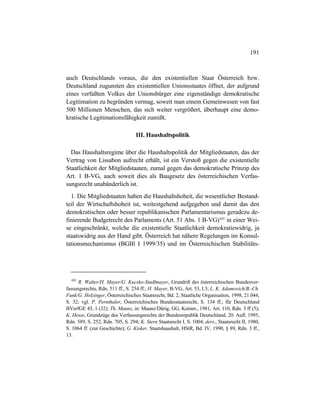 191
auch Deutschlands voraus, die den existentiellen Staat Österreich bzw.
Deutschland zugunsten des existentiellen Unionsstaates öffnet, der aufgrund
eines verfaßten Volkes der Unionsbürger eine eigenständige demokratische
Legitimation zu begründen vermag, soweit man einem Gemeinwesen von fast
500 Millionen Menschen, das sich weiter vergrößert, überhaupt eine demo-
kratische Legitimationsfähigkeit zumißt.
III. Haushaltspolitik
Das Haushaltsregime über die Haushaltspolitik der Mitgliedstaaten, das der
Vertrag von Lissabon aufrecht erhält, ist ein Verstoß gegen die existentielle
Staatlichkeit der Mitgliedstaaten, zumal gegen das demokratische Prinzip des
Art. 1 B-VG, auch soweit dies als Baugesetz des österreichischen Verfas-
sungsrecht unabänderlich ist.
1. Die Mitgliedstaaten haben die Haushaltshoheit, die wesentlicher Bestand-
teil der Wirtschaftshoheit ist, weitestgehend aufgegeben und damit das den
demokratischen oder besser republikanischen Parlamentarismus geradezu de-
finierende Budgetrecht des Parlaments (Art. 51 Abs. 1 B-VG)442
in einer Wei-
se eingeschränkt, welche die existentielle Staatlichkeit demokratiewidrig, ja
staatswidrig aus der Hand gibt. Österreich hat nähere Regelungen im Konsul-
tationsmechanismus (BGBl I 1999/35) und im Österreichischen Stabilitäts-
442
R. Walter/H. Mayer/G. Kucsko-Stadlmayer, Grundriß des österreichischen Bundesver-
fassungsrechts, Rdn. 511 ff., S. 254 ff.; H. Mayer, B-VG, Art. 53, I.3; L. K. Adamovich/B.-Ch.
Funk/G. Holzinger, Österreichisches Staatsrecht, Bd. 2, Staatliche Organisation, 1998, 21.044,
S. 32; vgl. P. Pernthaler, Österreichisches Bundesstaatsrecht, S. 134 ff.; für Deutschland
BVerfGE 45, 1 (32); Th. Maunz, in: Maunz/Dürig, GG, Komm., 1981, Art. 110, Rdn. 3 ff (5);
K. Hesse, Grundzüge des Verfassungsrechts der Bundesrepublik Deutschland, 20. Aufl. 1995,
Rdn. 589, S. 252, Rdn. 705, S. 294; K. Stern Staatsrecht I, S. 1004; ders., Staatsrecht II, 1980,
S. 1064 ff. (zur Geschichte); G. Kisker, Staatshaushalt, HStR, Bd. IV, 1990, § 89, Rdn. 3 ff.,
13.
 