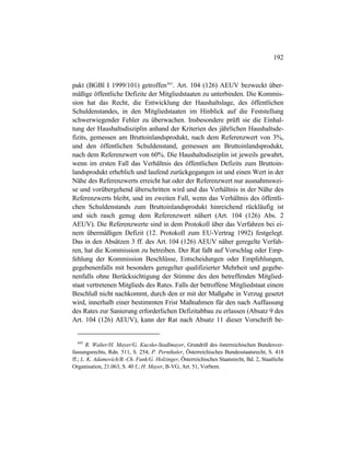 192
pakt (BGBl I 1999/101) getroffen443
. Art. 104 (126) AEUV bezweckt über-
mäßige öffentliche Defizite der Mitgliedstaaten zu unterbinden. Die Kommis-
sion hat das Recht, die Entwicklung der Haushaltslage, des öffentlichen
Schuldenstandes, in den Mitgliedstaaten im Hinblick auf die Feststellung
schwerwiegender Fehler zu überwachen. Insbesondere prüft sie die Einhal-
tung der Haushaltsdisziplin anhand der Kriterien des jährlichen Haushaltsde-
fizits, gemessen am Bruttoinlandsprodukt, nach dem Referenzwert von 3%,
und den öffentlichen Schuldenstand, gemessen am Bruttoinlandsprodukt,
nach dem Referenzwert von 60%. Die Haushaltsdisziplin ist jeweils gewahrt,
wenn im ersten Fall das Verhältnis des öffentlichen Defizits zum Bruttoin-
landsprodukt erheblich und laufend zurückgegangen ist und einen Wert in der
Nähe des Referenzwerts erreicht hat oder der Referenzwert nur ausnahmswei-
se und vorübergehend überschritten wird und das Verhältnis in der Nähe des
Referenzwerts bleibt, und im zweiten Fall, wenn das Verhältnis des öffentli-
chen Schuldenstands zum Bruttoinlandsprodukt hinreichend rückläufig ist
und sich rasch genug dem Referenzwert nähert (Art. 104 (126) Abs. 2
AEUV). Die Referenzwerte sind in dem Protokoll über das Verfahren bei ei-
nem übermäßigen Defizit (12. Protokoll zum EU-Vertrag 1992) festgelegt.
Das in den Absätzen 3 ff. des Art. 104 (126) AEUV näher geregelte Verfah-
ren, hat die Kommission zu betreiben. Der Rat faßt auf Vorschlag oder Emp-
fehlung der Kommission Beschlüsse, Entscheidungen oder Empfehlungen,
gegebenenfalls mit besonders geregelter qualifizierter Mehrheit und gegebe-
nenfalls ohne Berücksichtigung der Stimme des den betreffenden Mitglied-
staat vertretenen Mitglieds des Rates. Falls der betroffene Mitgliedstaat einem
Beschluß nicht nachkommt, durch den er mit der Maßgabe in Verzug gesetzt
wird, innerhalb einer bestimmten Frist Maßnahmen für den nach Auffassung
des Rates zur Sanierung erforderlichen Defizitabbau zu erlassen (Absatz 9 des
Art. 104 (126) AEUV), kann der Rat nach Absatz 11 dieser Vorschrift be-
443
R. Walter/H. Mayer/G. Kucsko-Stadlmayer, Grundriß des österreichischen Bundesver-
fassungsrechts, Rdn. 511, S. 254; P. Pernthaler, Österreichisches Bundesstaatsrecht, S. 418
ff.; L. K. Adamovich/B.-Ch. Funk/G. Holzinger, Österreichisches Staatsrecht, Bd. 2, Staatliche
Organisation, 21.063, S. 40 f.; H. Mayer, B-VG, Art. 51, Vorbem.
 
