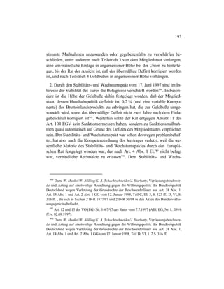 193
stimmte Maßnahmen anzuwenden oder gegebenenfalls zu verschärfen be-
schließen, unter anderem nach Teilstrich 3 von dem Mitgliedstaat verlangen,
eine unverzinsliche Einlage in angemessener Höhe bei der Union zu hinterle-
gen, bis der Rat der Ansicht ist, daß das übermäßige Defizit korrigiert worden
ist, und nach Teilstrich 4 Geldbußen in angemessener Höhe verhängen.
2. Durch den Stabilitäts- und Wachstumspakt vom 17. Juni 1997 sind im In-
teresse der Stabilität des Euros die Befugnisse verschärft worden444
. Insbeson-
dere ist die Höhe der Geldbuße dahin festgelegt worden, daß der Mitglied-
staat, dessen Haushaltspolitik defizitär ist, 0,2 % (und eine variable Kompo-
nente) des Bruttoinlandsprodukts zu erbringen hat, die zur Geldbuße umge-
wandelt wird, wenn das übermäßige Defizit nicht zwei Jahre nach dem Einla-
gebeschluß korrigiert ist445
. Weiterhin sollte der Rat entgegen Absatz 11 des
Art. 104 EGV kein Sanktionsermessen haben, sondern zu Sanktionsmaßnah-
men quasi automatisch auf Grund des Defizits des Mitgliedstaates verpflichtet
sein. Der Stabilitäts- und Wachstumspakt war schon deswegen problembehaf-
tet, hat aber auch die Kompetenzordnung des Vertrages verletzt, weil die we-
sentliche Materie des Stabilitäts- und Wachstumspaktes durch den Europäi-
schen Rat festgelegt worden war, der nach Art. 4 Abs. 1 EUV nicht befugt
war, verbindliche Rechtsakte zu erlassen446
. Dem Stabilitäts- und Wachs-
444
Dazu W. Hankel/W. Nölling/K. A. Schachtschneider/J. Starbatty, Verfassungsbeschwer-
de und Antrag auf einstweilige Anordnung gegen die Währungspolitik der Bundesrepublik
Deutschland wegen Verletzung der Grundrechte der Beschwerdeführer aus Art. 38 Abs. 1,
Art. 14 Abs. 1 und Art. 2 Abs. 1 GG vom 12. Januar 1998, Teil C, III, 3, S. 123 ff., D, VI, S.
316 ff. , die sich in Sachen 2 BvR 1877/97 und 2 BvR 50/98 in den Akten des Bundesverfas-
sungsgerichts befindet.
445
Art. 12 und 13 der VO (EG) Nr. 1467/97 des Rates vom 7.7.1997 (ABl. EG, Nr. L 209/6
ff. v. 02.08.1997).
446
Dazu W. Hankel/W. Nölling/K. A. Schachtschneider/J. Starbatty, Verfassungsbeschwer-
de und Antrag auf einstweilige Anordnung gegen die Währungspolitik der Bundesrepublik
Deutschland wegen Verletzung der Grundrechte der Beschwerdeführer aus Art. 38 Abs. 1,
Art. 14 Abs. 1 und Art. 2 Abs. 1 GG vom 12. Januar 1998, Teil D, VI, 1, 2,S. 316 ff.
 
