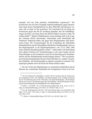 194
tumspakt wird eine hohe politische Verbindlichkeit zugemessen447
. Die
Kommission hat auf seiner Grundlage Sanktionsmaßnahmen gegen Deutsch-
land wegen dessen Haushaltsdefizits im Jahre 2002/2003 durchzusetzen ver-
sucht und ist damit im Rat gescheitert. Der Gerichtshof hat die Klage der
Kommission gegen den Rat als unzulässig abgelehnt, aber die Schlußfolge-
rungen des Rates, mit denen dieser das Defizitverfahren aussetzen wollte, für
nichtig erklärt448
. Mehrere Mitgliedstaaten waren jahrelang nicht in der Lage,
das verbotene Defizit abzuwenden, insbesondere nicht Deutschland und
Frankreich. Sanktionen haben sich gegen diese Mitgliedstaaten nicht durch-
setzen lassen. Die Voraussetzungen für die Feststellung des öffentlichen
Haushaltsdefizits und des übermäßigen öffentlichen Schuldenstandes sind von
den Regierungschefs in der Regierungskonferenz vom 22./23. März 2005
durch einfachen Beschluß geändert worden449
. Insbesondere soll Deutschland
nach näheren Kriterien die Transferleistungen in die neuen Länder und die
Nettozahlungen an die Europäische Union bei der Berechnung des Haushalts-
defizits und des Schuldenstandes berücksichtigen können450
. Der vom damali-
gen Kommissionspräsidenten Romano Prodi öffentlich als „stupido“ bezeich-
nete Stabilitäts- und Wachstumspakt ist dadurch zumindest in zentralen Teil-
regelungen geändert und in der Sache für obsolet erklärt worden.
3. Für den Verlust der Mitgliedstaaten an existentieller Staatlichkeit und als
Baustein der existentiellen Staatlichkeit der Europäischen Union ist die Ein-
447
Vgl. die Erklärung der Schlußakte zu Artikel 104 des Vertrages über die Arbeitsweise
der Europäischen Union: „Der Stabilitäts- und Wachstumspakt ist ein wichtiges Instrument
für die Verwirklichung dieser Ziele“ (Wachstum und solide Haushaltslage). „Die Konferenz
bekennt sich erneut zu den Bestimmungen über den Stabilitäts- und Wachstumspakt als Rah-
men für die Koordinierung der Haushaltpolitik in den Mitgliedstaaten“.
448
EuGH v. 13.07.2004 – Rs. C-27/04 (Kommission/Rat), Rdn. 29 ff., 44 ff., 81, 92; U.
Häde, in: Calliess/Ruffert (Hrsg.), EUV/EGV, Art. 104 EGV. Rdn. 23, 119.
449
Vgl. die ÄnderungsVOen (EG) Nr. 1055 und 1056 des Rates vom 26.06.2005 (ABl.
2005 L 174/1 und L 174/5); dazu U. Häde, in: Calliess/Ruffert (Hrsg.), EUV/EGV, Art. 104
EGV, Rdn. 126 ff.
450
U. Häde, in: Calliess/Ruffert (Hrsg.), EUV/EGV, Art. 104 EGV, Rdn. 125 f.
 