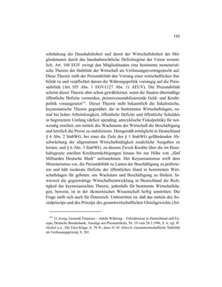 195
schränkung der Haushaltshoheit und damit der Wirtschaftshoheit der Mit-
gliedstaaten durch das haushaltsrechtliche Defizitregime der Union wesent-
lich. Art. 104 EGV zwingt den Mitgliedstaaten eine bestimmte monetaristi-
sche Theorie der Stabilität der Wirtschaft als Verfassungs(vertrags)recht auf.
Diese Theorie mißt der Preisstabilität den Vorrang einer wirtschaftlichen Sta-
bilität zu und verpflichtet darum die Währungspolitik vorrangig auf die Preis-
stabilität (Art. 105 Abs. 1 EGV/(127 Abs. 1) AEUV). Die Preisstabilität
scheint dieser Theorie aber schon gewährleistet, wenn die Staaten übermäßige
öffentliche Defizite vermeiden, preisniveaustabilisierende Geld- und Kredit-
politik vorausgesetzt451
. Dieser Theorie steht bekanntlich die fiskalistische,
keynesianische Theorie gegenüber, die in bestimmten Wirtschaftslagen, zu-
mal bei hoher Arbeitslosigkeit, öffentliche Defizite und öffentliche Schulden
in begrenztem Umfang (deficit spending, antizyklische Fiskalpolitik) für not-
wendig erachtet, um mittels des Wachstums der Wirtschaft die Beschäftigung
und letztlich die Preise zu stabilisieren. Demgemäß ermöglicht in Deutschland
§ 6 Abs. 2 StabWG, bei einer die Ziele des § 1 StabWG gefährdenden Ab-
schwächung der allgemeinen Wirtschaftstätigkeit zusätzliche Ausgaben zu
leisten, und § 6 Abs. 3 StabWG, zu diesem Zweck Kredite über die im Haus-
haltsgesetz erteilten Kreditermächtigungen hinaus bis zur Höhe von „fünf
Milliarden Deutsche Mark“ aufzunehmen. Der Keynesianismus wirft dem
Monetarismus vor, die Preisstabilität zu Lasten der Beschäftigung zu präferie-
ren und hält moderate Defizite der öffentlichen Hand in bestimmten Wirt-
schaftslagen für geboten, um Wachstum und Beschäftigung zu fördern. In-
wieweit die gegenwärtige Wirtschaftsentwicklung in Deutschland die Rich-
tigkeit der keynesianischen Theorie, jedenfalls für bestimmte Wirtschaftsla-
gen, beweist, ist in der ökonomischen Wissenschaft heftig umstritten. Die
Frage stellt sich auch für Österreich. Unbestritten ist, daß das mittels des So-
zialprinzips und des Prinzips des gesamtwirtschaftlichen Gleichgewichts (Art.
451
O. Issing, Gesunde Finanzen – stabile Währung – Erfordernisse in Deutschland und Eu-
ropa, Deutsche Bundesbank, Auszüge aus Presseartikeln, Nr. 19 vom 26.3.1996, S. 4; vgl. W.
Hankel u.a., Die Euro-Klage, S. 70 ff.; dazu H.-M. Hänsch, Gesamtwirtschaftliche Stabilität
als Verfassungsprinzip, S. 201.
 