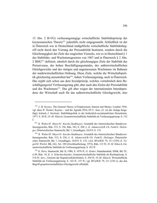 196
13 Abs. 2 B-VG) verfassungsrangige wirtschaftliche Stabilitätsprinzip der
keynesianischen Theorie452
jedenfalls nicht entgegensteht. Schließlich ist der
in Österreich wie in Deutschland maßgebliche wirtschaftliche Stabilitätsbeg-
riff nicht durch den Vorrang der Preisstabilität bestimmt, sondern durch die
Gleichrangigkeit der Ziele des magischen Vierecks, wie es in Deutschland § 1
des Stabilitäts- und Wachstumsgesetzes von 1967 und in Österreich § 2 Abs.
2 BHG453
definiert, nämlich durch die gleichrangigen Ziele der Stabilität des
Preisniveaus, des hohen Beschäftigungsstandes, des außenwirtschaftlichen
Gleichgewichts und des stetigen und angemessenen Wachstums im Rahmen
der marktwirtschaftlichen Ordnung. Diese Ziele, welche die Wirtschaftspoli-
tik gleichzeitig anzustreben hat454
, haben Verfassungsrang, auch in Österreich.
Das ergibt sich schon aus dem Sozialprinzip, welches vornehmlich dem Be-
schäftigungsziel Verfassungsrang gibt, aber auch den Zielen der Preisstabilität
und des Wachstums455
. Das gilt aber wegen der internationalen Interdepen-
denz der Wirtschaft auch für das außenwirtschaftliche Gleichgewicht, also
452
J. M. Keynes, The General Theory of Employment, Interest and Money, London 1936;
vgl. dazu W. Hankel, Keynes – und die Agenda 2010, FS U. Jens, i.E. (in der Anlage beige-
fügt); kritisch J. Starbatty, Stabilitätspolitik in der freiheitlich-sozialstaatlichen Demokratie,
1977, S. 20 ff.; H.-M. Hänsch, Gesamtwirtschaftliche Stabilität als Verfassungsprinzip, S. 152
f.
453
R. Walter/H. Mayer/G. Kucsko-Stadlmayer, Grundriß des österreichischen Bundesver-
fassungsrechts, Rdn. 515, S. 256, Rdn. 542, S. 268; L. K. Adamovich/B.-Ch. Funk/G. Holzin-
ger, Österreichisches Staatsrecht, Bd. 1, Grundlagen, 10.019, S. 133.
454
R. Walter/H. Mayer/G. Kucsko-Stadlmayer, Grundriß des österreichischen Bundesver-
fassungsrechts, Rdn. 515, S. 256; L. K. Adamovich/B.-Ch. Funk/G. Holzinger, Österreichi-
sches Staatsrecht, Bd. 1, Grundlagen, 10.019, S. 133; i.d.S. BVerfGE 79, 311 (339); K. Vo-
gel/M. Wiebel, BK, GG, Art. 109 (Zweitbearbeitung, 1972), Rdn. 112 ff.; H.-M. Hänsch, Ge-
samtwirtschaftliche Stabilität als Verfassungsprinzip, S. 181 ff.
455
K. Stern, Staatsrecht, Bd. II, 1980, S. 1078 ff.; G. Kisker, Staatshaushalt, HStR, Bd. IV,
§ 89, Rdn. 18; K. A. Schachtschneider, Gesamtwirtschaftliche Stabilität als Rechtsprinzip, S.
314 ff.; ders., Grenzen der Kapitalverkehrsfreiheit, S. 294 ff.; H.-M. Hänsch, Wirtschaftliche
Stabilität als Verfassungsprinzip, S. 142 ff., 157 ff.; vgl. BVerfGE 79, 311 (338 f.), das den
Begriff gesamtwirtschaftliches Gleichgewicht offenhält.
 
