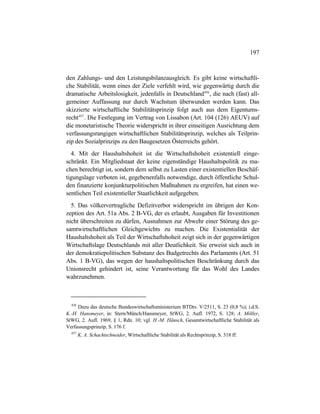 197
den Zahlungs- und den Leistungsbilanzausgleich. Es gibt keine wirtschaftli-
che Stabilität, wenn eines der Ziele verfehlt wird, wie gegenwärtig durch die
dramatische Arbeitslosigkeit, jedenfalls in Deutschland456
, die nach (fast) all-
gemeiner Auffassung nur durch Wachstum überwunden werden kann. Das
skizzierte wirtschaftliche Stabilitätsprinzip folgt auch aus dem Eigentums-
recht457
. Die Festlegung im Vertrag von Lissabon (Art. 104 (126) AEUV) auf
die monetaristische Theorie widerspricht in ihrer einseitigen Ausrichtung dem
verfassungsrangigen wirtschaftlichen Stabilitätsprinzip, welches als Teilprin-
zip des Sozialprinzips zu den Baugesetzen Österreichs gehört.
4. Mit der Haushaltshoheit ist die Wirtschaftshoheit existentiell einge-
schränkt. Ein Mitgliedstaat der keine eigenständige Haushaltspolitik zu ma-
chen berechtigt ist, sondern dem selbst zu Lasten einer existentiellen Beschäf-
tigungslage verboten ist, gegebenenfalls notwendige, durch öffentliche Schul-
den finanzierte konjunkturpolitischen Maßnahmen zu ergreifen, hat einen we-
sentlichen Teil existentieller Staatlichkeit aufgegeben.
5. Das völkervertragliche Defizitverbot widerspricht im übrigen der Kon-
zeption des Art. 51a Abs. 2 B-VG, der es erlaubt, Ausgaben für Investitionen
nicht überschreiten zu dürfen, Ausnahmen zur Abwehr einer Störung des ge-
samtwirtschaftlichen Gleichgewichts zu machen. Die Existentialität der
Haushaltshoheit als Teil der Wirtschaftshoheit zeigt sich in der gegenwärtigen
Wirtschaftslage Deutschlands mit aller Deutlichkeit. Sie erweist sich auch in
der demokratiepolitischen Substanz des Budgetrechts des Parlaments (Art. 51
Abs. 1 B-VG), das wegen der haushaltspolitischen Beschränkung durch das
Unionsrecht gehindert ist, seine Verantwortung für das Wohl des Landes
wahrzunehmen.
456
Dazu das deutsche Bundeswirtschaftsministerium BTDrs. V/2511, S. 23 (0,8 %); i.d.S.
K.-H. Hansmeyer, in: Stern/Münch/Hansmeyer, StWG, 2. Aufl. 1972, S. 128; A. Möller,
StWG, 2. Aufl. 1969, § 1, Rdn. 10; vgl. H.-M. Hänsch, Gesamtwirtschaftliche Stabilität als
Verfassungsprinzip, S. 176 f.
457
K. A. Schachtschneider, Wirtschaftliche Stabilität als Rechtsprinzip, S. 318 ff.
 