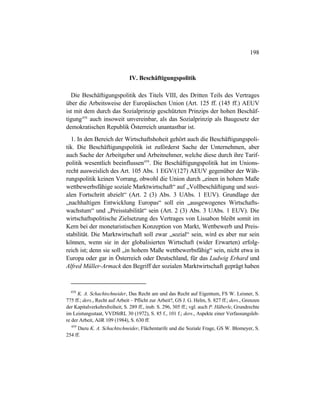 198
IV. Beschäftigungspolitik
Die Beschäftigungspolitik des Titels VIII, des Dritten Teils des Vertrages
über die Arbeitsweise der Europäischen Union (Art. 125 ff. (145 ff.) AEUV
ist mit dem durch das Sozialprinzip geschützten Prinzips der hohen Beschäf-
tigung458
auch insoweit unvereinbar, als das Sozialprinzip als Baugesetz der
demokratischen Republik Österreich unantastbar ist.
1. In den Bereich der Wirtschaftshoheit gehört auch die Beschäftigungspoli-
tik. Die Beschäftigungspolitik ist zuförderst Sache der Unternehmen, aber
auch Sache der Arbeitgeber und Arbeitnehmer, welche diese durch ihre Tarif-
politik wesentlich beeinflussen459
. Die Beschäftigungspolitik hat im Unions-
recht ausweislich des Art. 105 Abs. 1 EGV/(127) AEUV gegenüber der Wäh-
rungspolitik keinen Vorrang, obwohl die Union durch „einen in hohem Maße
wettbewerbsfähige soziale Marktwirtschaft“ auf „Vollbeschäftigung und sozi-
alen Fortschritt abzielt“ (Art. 2 (3) Abs. 3 UAbs. 1 EUV). Grundlage der
„nachhaltigen Entwicklung Europas“ soll ein „ausgewogenes Wirtschafts-
wachstum“ und „Preisstabilität“ sein (Art. 2 (3) Abs. 3 UAbs. 1 EUV). Die
wirtschaftspolitische Zielsetzung des Vertrages von Lissabon bleibt somit im
Kern bei der monetaristischen Konzeption von Markt, Wettbewerb und Preis-
stabilität. Die Marktwirtschaft soll zwar „sozial“ sein, wird es aber nur sein
können, wenn sie in der globalisierten Wirtschaft (wider Erwarten) erfolg-
reich ist; denn sie soll „in hohem Maße wettbewerbsfähig“ sein, nicht etwa in
Europa oder gar in Österreich oder Deutschland, für das Ludwig Erhard und
Alfred Müller-Armack den Begriff der sozialen Marktwirtschaft geprägt haben
458
K. A. Schachtschneider, Das Recht am und das Recht auf Eigentum, FS W. Leisner, S.
775 ff.; ders., Recht auf Arbeit – Pflicht zur Arbeit?, GS J. G. Helm, S. 827 ff.; ders., Grenzen
der Kapitalverkehrsfreiheit, S. 289 ff., insb. S. 296, 305 ff.; vgl. auch P. Häberle, Grundrechte
im Leistungsstaat, VVDStRL 30 (1972), S. 85 f., 101 f.; ders., Aspekte einer Verfassungsleh-
re der Arbeit, AöR 109 (1984), S. 630 ff.
459
Dazu K. A. Schachtschneider, Flächentarife und die Soziale Frage, GS W. Blomeyer, S.
254 ff.
 