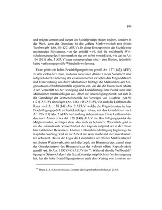 199
und prägen konnten und wegen des Sozialprinzips prägen mußten, sondern in
der Welt; denn der Grundsatz ist die „offene Marktwirtschaft mit freiem
Wettbewerb“ (Art. 98 (120) AEUV). In dieser Konzeption ist das Soziale eine
nachrangige Zielsetzung, von der erhofft wird, daß die neoliberale Wirt-
schaftsordnung des Binnenmarktes sie von selbst verwirklicht, wie das in Art.
136 (151) Abs. 3 AEUV sogar ausgesprochen wird – eine Illusion, jedenfalls
keine verfassungsgemäße Wirtschaftsverfassung.
Zwar gehört ein hohes Beschäftigungsniveau gemäß Art. 127 (147) AEUV
zu den Zielen der Union, zu denen diese nach Absatz 1 dieser Vorschrift aber
lediglich durch Förderung der Zusammenarbeit zwischen den Mitgliedstaaten
und Unterstützung von deren Maßnahmen beiträgt, die Maßnahmen der Mit-
gliedstaaten erforderlichenfalls ergänzen soll, und das die Union nach Absatz
2 der Vorschrift bei der Festlegung und Durchführung ihrer Politik und ihrer
Maßnahmen berücksichtigen soll. Aber die Beschäftigungspolitik hat sich in
die Grundzüge der Wirtschaftspolitik des Vertrages von Lissabon (Art. 99
(121) AEUV) einzufügen (Art. 126 (146) AEUV), wie auch die Leitlinien des
Rates nach Art. 128 (148) Abs. 2 AEUV, welche die Mitgliedstaaten in ihrer
Beschäftigungspolitik zu berücksichtigen haben, mit den Grundsätzen nach
Art. 99 (121) Abs. 2 AEUV im Einklang stehen müssen. Diese Leitlinien bin-
den nach Absatz 3 des Art. 128 (148) AEUV die Beschäftigungspolitik der
Mitgliedstaaten, vermögen diese also auch zu behindern. Wesentlich geht es
um die internationale Verwertbarkeit des Kapitals aufgrund der in der Union
bereitstehenden Ressourcen. Globale Unternehmensbetätigung begünstigt die
Kapitalverwertung, weil sie die Arbeit zur Ware macht und die Gewerkschaf-
ten schwächt. Das ist die Logik des Grundsatzes der offenen Marktwirtschaft
mit freiem Wettbewerb, aber auch die Logik des Binnenmarktes, zumal eines
der Grundprinzipien des Binnenmarktes der weltweit offene Kapitalverkehr
gemäß Art. 56 Abs. 1 EGV/(63) AEUV) ist460
. Während also die Vollbeschäf-
tigung in Österreich durch das Sozial(staats)prinzip höchsten Verfassungsrang
hat, hat das hohe Beschäftigungsniveau nach dem Vertrag von Lissabon un-
460
Dazu K. A. Schachtschneider, Grenzen der Kapitalverkehrsfreiheit, S. 253 ff.
 