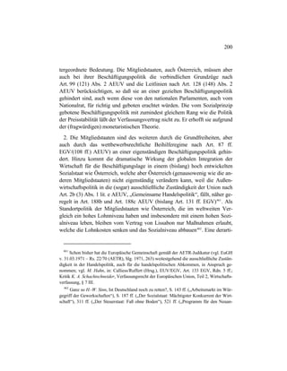 200
tergeordnete Bedeutung. Die Mitgliedstaaten, auch Österreich, müssen aber
auch bei ihrer Beschäftigungspolitik die verbindlichen Grundzüge nach
Art. 99 (121) Abs. 2 AEUV und die Leitlinien nach Art. 128 (148) Abs. 2
AEUV berücksichtigen, so daß sie an einer gezielten Beschäftigungspolitik
gehindert sind, auch wenn diese von den nationalen Parlamenten, auch vom
Nationalrat, für richtig und geboten erachtet würden. Die vom Sozialprinzip
gebotene Beschäftigungspolitik mit zumindest gleichem Rang wie die Politik
der Preisstabilität läßt der Verfassungsvertrag nicht zu. Er erhofft sie aufgrund
der (fragwürdigen) monetaristischen Theorie.
2. Die Mitgliedstaaten sind des weiteren durch die Grundfreiheiten, aber
auch durch das wettbewerbsrechtliche Beihilferegime nach Art. 87 ff.
EGV/(108 ff.) AEUV) an einer eigenständigen Beschäftigungspolitik gehin-
dert. Hinzu kommt die dramatische Wirkung der globalen Integration der
Wirtschaft für die Beschäftigungslage in einem (bislang) hoch entwickelten
Sozialstaat wie Österreich, welche aber Österreich (genausowenig wie die an-
deren Mitgliedstaaten) nicht eigenständig verändern kann, weil die Außen-
wirtschaftspolitik in die (sogar) ausschließliche Zuständigkeit der Union nach
Art. 2b (3) Abs. 1 lit. e AEUV, „Gemeinsame Handelspolitik“, fällt, näher ge-
regelt in Art. 188b und Art. 188c AEUV (bislang Art. 131 ff. EGV)461
. Als
Standortpolitik der Mitgliedstaaten wie Österreich, die im weltweiten Ver-
gleich ein hohes Lohnniveau haben und insbesondere mit einem hohen Sozi-
alniveau leben, bleiben vom Vertrag von Lissabon nur Maßnahmen erlaubt,
welche die Lohnkosten senken und das Sozialniveau abbauen462
. Eine derarti-
461
Schon bisher hat die Europäische Gemeinschaft gemäß der AETR-Judikatur (vgl. EuGH
v. 31.03.1971 – Rs. 22/70 (AETR), Slg. 1971, 263) weitestgehend die ausschließliche Zustän-
digkeit in der Handelspolitik, auch für die handelspolitischen Abkommen, in Anspruch ge-
nommen; vgl. M. Hahn, in: Calliess/Ruffert (Hrsg.), EUV/EGV, Art. 133 EGV, Rdn. 5 ff.;
Kritik K. A. Schachtschneider, Verfassungsrecht der Europäischen Union, Teil 2, Wirtschafts-
verfassung, § 7 III.
462
Ganz so H.-W. Sinn, Ist Deutschland noch zu retten?, S. 143 ff. („Arbeitsmarkt im Wür-
gegriff der Gewerkschaften“), S. 187 ff. („Der Sozialstaat: Mächtigster Konkurrent der Wirt-
schaft“), 311 ff. („Der Steuerstaat: Faß ohne Boden“), 521 ff. („Programm für den Neuan-
 