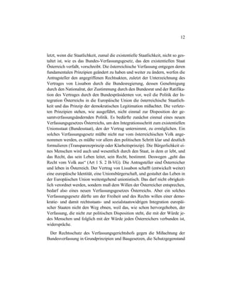 12
letzt, wenn die Staatlichkeit, zumal die existentielle Staatlichkeit, nicht so ges-
taltet ist, wie es das Bundes-Verfassungsgesetz, das den existentiellen Staat
Österreich verfaßt, vorschreibt. Die österreichische Verfassung entgegen deren
fundamentalen Prinzipien geändert zu haben und weiter zu ändern, werfen die
Antragsteller den angegriffenen Rechtsakten, zuletzt der Unterzeichnung des
Vertrages von Lissabon durch die Bundesregierung, dessen Genehmigung
durch den Nationalrat, der Zustimmung durch den Bundesrat und der Ratifika-
tion des Vertrages durch den Bundespräsidenten vor, weil die Politik der In-
tegration Österreichs in die Europäische Union die österreichische Staatlich-
keit und das Prinzip der demokratischen Legitimation mißachtet. Die verletz-
ten Prinzipien stehen, wie ausgeführt, nicht einmal zur Disposition der ge-
samtverfassungsändernden Politik. Es bedürfte zunächst einmal eines neuen
Verfassungsgesetzes Österreichs, um den Integrationsschritt zum existentiellen
Unionsstaat (Bundesstaat), den der Vertrag unternimmt, zu ermöglichen. Ein
solches Verfassungsgesetz müßte nicht nur vom österreichischen Volk ange-
nommen werden, es müßte vor allem den politischen Schritt klar und deutlich
formulieren (Transparenzprinzip oder Klarheitsprinzip). Die Bürgerlichkeit ei-
nes Menschen wird auch und wesentlich durch den Staat, in dem er lebt, und
das Recht, das sein Leben leitet, sein Recht, bestimmt. Deswegen „geht das
Recht vom Volk aus“ (Art 1 S. 2 B-VG). Die Antragsteller sind Österreicher
und leben in Österreich. Der Vertrag von Lissabon schafft (entwickelt weiter)
eine europäische Identität, eine Unionsbürgerschaft, und gestaltet das Leben in
der Europäischen Union weitestgehend unionistisch. Das darf nicht obrigkeit-
lich verordnet werden, sondern muß dem Willen der Österreicher entsprechen,
bedarf also eines neuen Verfassungsgesetzes Österreichs. Aber ein solches
Verfassungsgesetz dürfte um der Freiheit und des Rechts willen einer demo-
kratie- und damit rechtsstaats- und sozialstaatswidrigen Integration europäi-
scher Staaten nicht den Weg ebnen, weil das, wie schon hervorgehoben, der
Verfassung, die nicht zur politischen Disposition steht, die mit der Würde je-
des Menschen und folglich mit der Würde jeden Österreichers verbunden ist,
widerspräche.
Der Rechtsschutz des Verfassungsgerichtshofs gegen die Mißachtung der
Bundesverfassung in Grundprinzipien und Baugesetzen, die Schutzgegenstand
 