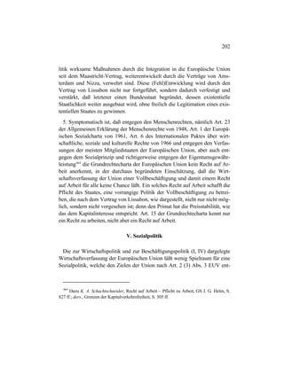 202
litik wirksame Maßnahmen durch die Integration in die Europäische Union
seit dem Maastricht-Vertrag, weiterentwickelt durch die Verträge von Ams-
terdam und Nizza, verwehrt sind. Diese (Fehl)Entwicklung wird durch den
Vertrag von Lissabon nicht nur fortgeführt, sondern dadurch verfestigt und
verstärkt, daß letzterer einen Bundesstaat begründet, dessen existentielle
Staatlichkeit weiter ausgebaut wird, ohne freilich die Legitimation eines exis-
tentiellen Staates zu gewinnen.
5. Symptomatisch ist, daß entgegen den Menschenrechten, nämlich Art. 23
der Allgemeinen Erklärung der Menschenrechte von 1948, Art. 1 der Europä-
ischen Sozialcharta von 1961, Art. 6 des Internationalen Paktes über wirt-
schaftliche, soziale und kulturelle Rechte von 1966 und entgegen den Verfas-
sungen der meisten Mitgliedstaaten der Europäischen Union, aber auch ent-
gegen dem Sozialprinzip und richtigerweise entgegen der Eigentumsgewähr-
leistung464
die Grundrechtecharta der Europäischen Union kein Recht auf Ar-
beit anerkennt, in der durchaus begründeten Einschätzung, daß die Wirt-
schaftsverfassung der Union einer Vollbeschäftigung und damit einem Recht
auf Arbeit für alle keine Chance läßt. Ein solches Recht auf Arbeit schafft die
Pflicht des Staates, eine vorrangige Politik der Vollbeschäftigung zu betrei-
ben, die nach dem Vertrag von Lissabon, wie dargestellt, nicht nur nicht mög-
lich, sondern nicht vorgesehen ist; denn den Primat hat die Preisstabilität, wie
das dem Kapitalinteresse entspricht. Art. 15 der Grundrechtecharta kennt nur
ein Recht zu arbeiten, nicht aber ein Recht auf Arbeit.
V. Sozialpolitik
Die zur Wirtschaftspolitik und zur Beschäftigungspolitik (I, IV) dargelegte
Wirtschaftsverfassung der Europäischen Union läßt wenig Spielraum für eine
Sozialpolitik, welche den Zielen der Union nach Art. 2 (3) Abs. 3 EUV ent-
464
Dazu K. A. Schachtschneider, Recht auf Arbeit – Pflicht zu Arbeit, GS J. G. Helm, S.
827 ff.; ders., Grenzen der Kapitalverkehrsfreiheit, S. 305 ff.
 