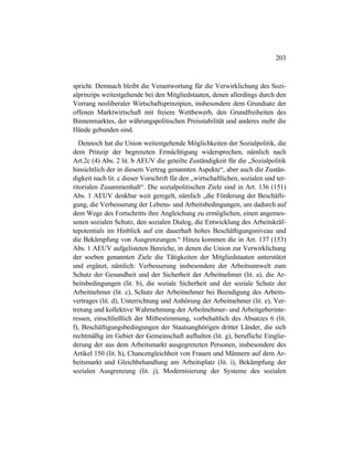 203
spricht. Demnach bleibt die Verantwortung für die Verwirklichung des Sozi-
alprinzips weitestgehende bei den Mitgliedstaaten, denen allerdings durch den
Vorrang neoliberaler Wirtschaftsprinzipien, insbesondere dem Grundsatz der
offenen Marktwirtschaft mit freiem Wettbewerb, den Grundfreiheiten des
Binnenmarktes, der währungspolitischen Preisstabilität und anderes mehr die
Hände gebunden sind.
Dennoch hat die Union weitestgehende Möglichkeiten der Sozialpolitik, die
dem Prinzip der begrenzten Ermächtigung widersprechen, nämlich nach
Art.2c (4) Abs. 2 lit. b AEUV die geteilte Zuständigkeit für die „Sozialpolitik
hinsichtlich der in diesem Vertrag genannten Aspekte“, aber auch die Zustän-
digkeit nach lit. c dieser Vorschrift für den „wirtschaftlichen, sozialen und ter-
ritorialen Zusammenhalt“. Die sozialpolitischen Ziele sind in Art. 136 (151)
Abs. 1 AEUV denkbar weit geregelt, nämlich „die Förderung der Beschäfti-
gung, die Verbesserung der Lebens- und Arbeitsbedingungen, um dadurch auf
dem Wege des Fortschritts ihre Angleichung zu ermöglichen, einen angemes-
senen sozialen Schutz, den sozialen Dialog, die Entwicklung des Arbeitskräf-
tepotentials im Hinblick auf ein dauerhaft hohes Beschäftigungsniveau und
die Bekämpfung von Ausgrenzungen.“ Hinzu kommen die in Art. 137 (153)
Abs. 1 AEUV aufgelisteten Bereiche, in denen die Union zur Verwirklichung
der soeben genannten Ziele die Tätigkeiten der Mitgliedstaaten unterstützt
und ergänzt, nämlich: Verbesserung insbesondere der Arbeitsumwelt zum
Schutz der Gesundheit und der Sicherheit der Arbeitnehmer (lit. a), die Ar-
beitsbedingungen (lit. b), die soziale Sicherheit und der soziale Schutz der
Arbeitnehmer (lit. c), Schutz der Arbeitnehmer bei Beendigung des Arbeits-
vertrages (lit. d), Unterrichtung und Anhörung der Arbeitnehmer (lit. e), Ver-
tretung und kollektive Wahrnehmung der Arbeitnehmer- und Arbeitgeberinte-
ressen, einschließlich der Mitbestimmung, vorbehaltlich des Absatzes 6 (lit.
f), Beschäftigungsbedingungen der Staatsanghörigen dritter Länder, die sich
rechtmäßig im Gebiet der Gemeinschaft aufhalten (lit. g), berufliche Einglie-
derung der aus dem Arbeitsmarkt ausgegrenzten Personen, insbesondere des
Artikel 150 (lit. h), Chancengleichheit von Frauen und Männern auf dem Ar-
beitsmarkt und Gleichbehandlung am Arbeitsplatz (lit. i), Bekämpfung der
sozialen Ausgrenzung (lit. j), Modernisierung der Systeme des sozialen
 