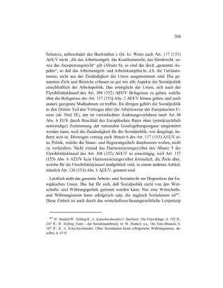 204
Schutzes, unbeschadet des Buchstaben c (lit. k). Wenn auch Art. 137 (153)
AEUV nicht „für das Arbeitsentgelt, das Koalitionsrecht, das Streikrecht, so-
wie das Aussperrungsrecht“ gilt (Absatz 6), so sind das doch „genannte As-
pekte“, so daß das Arbeitsentgelt- und Arbeitskampfrecht, d.h. die Tarifauto-
nomie, nicht aus der Zuständigkeit der Union ausgenommen sind. Die ge-
nannten Ziele und Bereiche erfassen so gut wie alle Aspekte der Sozialpolitik
einschließlich der Arbeitspolitik. Das ermöglicht der Union, sich nach der
Flexibilitätsklausel des Art. 308 (352) AEUV Befugnisse zu geben, welche
über die Befugnisse des Art. 137 (153) Abs. 2 AEUV hinaus gehen, und auch
andere geeignete Maßnahmen zu treffen. Im übrigen gehört die Sozialpolitik
in den Dritten Teil des Vertrages über die Arbeitsweise der Europäischen U-
nion (als Titel IX), der im vereinfachten Änderungsverfahren nach Art. 48
Abs. 6 EUV durch Beschluß des Europäischen Rates ohne (primärrechtlich
notwendige) Zustimmung der nationalen Gesetzgebungsorgane umgestaltet
werden kann, weil die Zuständigkeit für die Sozialpolitik, wie dargelegt, äu-
ßerst weit ist. Deswegen vermag auch Absatz 6 des Art. 137 (153) AEUV ei-
ne Politik, welche die Staats- und Regierungschefs durchsetzen wollen, nicht
zu verhindern. Nicht einmal das Harmonisierungsverbot des Absatz 3 der
Flexibilitätsklausel des Art. 308 (352) AEUV ist einschlägig, weil Art. 137
(153) Abs. 6 AEUV kein Harmonisierungsverbot formuliert, die Ziele aber,
welche für die Flexibilitätsklausel maßgeblich sind, in einem anderen Artikel,
nämlich Art. 136 (151) Abs. 1 AEUV, genannt sind.
Letztlich steht das gesamte Arbeits- und Sozialrecht zur Disposition der Eu-
ropäischen Union. Das hat für sich, daß Sozialpolitik nicht von den Wirt-
schafts- und Währungspolitik getrennt werden kann. Nur eine Wirtschafts-
und Währungsunion kann erfolgreich sein, die zugleich Sozialunion ist465
.
Diese Einheit ist auch durch das wirtschaftsverfassungsrechtliche Leitprinzip
465
W. Hankel/W. Nölling/K. A. Schachtschneider/J. Starbatty, Die Euro-Klage, S. 192 ff.,
247 ff.; W. Nölling, Euro – der Sozialstaatsbruch, in: W. Hankel, u.a., Die Euro-Illusion, S.
107 ff.; K. A. Schachtschneider, Ohne Sozialunion keine erfolgreiche Währungsunion, da-
selbst, S. 47 ff.
 