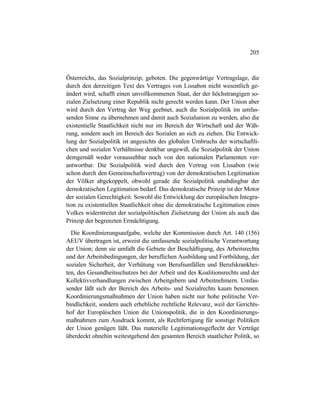 205
Österreichs, das Sozialprinzip, geboten. Die gegenwärtige Vertragslage, die
durch den derzeitigen Text des Vertrages von Lissabon nicht wesentlich ge-
ändert wird, schafft einen unvollkommenen Staat, der der höchstrangigen so-
zialen Zielsetzung einer Republik nicht gerecht werden kann. Der Union aber
wird durch den Vertrag der Weg geebnet, auch die Sozialpolitik im umfas-
senden Sinne zu übernehmen und damit auch Sozialunion zu werden, also die
existentielle Staatlichkeit nicht nur im Bereich der Wirtschaft und der Wäh-
rung, sondern auch im Bereich des Sozialen an sich zu ziehen. Die Entwick-
lung der Sozialpolitik ist angesichts des globalen Umbruchs der wirtschaftli-
chen und sozialen Verhältnisse denkbar ungewiß, die Sozialpolitik der Union
demgemäß weder voraussehbar noch von den nationalen Parlamenten ver-
antwortbar. Die Sozialpolitik wird durch den Vertrag von Lissabon (wie
schon durch den Gemeinschaftsvertrag) von der demokratischen Legitimation
der Völker abgekoppelt, obwohl gerade die Sozialpolitik unabdingbar der
demokratischen Legitimation bedarf. Das demokratische Prinzip ist der Motor
der sozialen Gerechtigkeit. Sowohl die Entwicklung der europäischen Integra-
tion zu existentiellen Staatlichkeit ohne die demokratische Legitimation eines
Volkes widerstreitet der sozialpolitischen Zielsetzung der Union als auch das
Prinzip der begrenzten Ermächtigung.
Die Koordinierungsaufgabe, welche der Kommission durch Art. 140 (156)
AEUV übertragen ist, erweist die umfassende sozialpolitische Verantwortung
der Union; denn sie umfaßt die Gebiete der Beschäftigung, des Arbeitsrechts
und der Arbeitsbedingungen, der beruflichen Ausbildung und Fortbildung, der
sozialen Sicherheit, der Verhütung von Berufsunfällen und Berufskrankhei-
ten, des Gesundheitsschutzes bei der Arbeit und des Koalitionsrechts und der
Kollektivverhandlungen zwischen Arbeitgebern und Arbeitnehmern. Umfas-
sender läßt sich der Bereich des Arbeits- und Sozialrechts kaum benennen.
Koordinierungsmaßnahmen der Union haben nicht nur hohe politische Ver-
bindlichkeit, sondern auch erhebliche rechtliche Relevanz, weil der Gerichts-
hof der Europäischen Union die Unionspolitik, die in den Koordinierungs-
maßnahmen zum Ausdruck kommt, als Rechtfertigung für sonstige Politiken
der Union genügen läßt. Das materielle Legitimationsgeflecht der Verträge
überdeckt ohnehin weitestgehend den gesamten Bereich staatlicher Politik, so
 