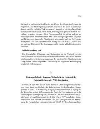 206
daß es nicht mehr nachvollziehbar ist, der Union den Charakter als Staat ab-
zusprechen. Die Staatseigenschaft (wenn auch nicht die eines existentiellen
Staates, der ein verfaßtes Volk voraussetzt) kann nicht mit dem Begriff der
Supranationalität als einer neuen Form, Hoheitsgewalt gemeinschaftlich aus-
zuüben, verdrängt werden. Diese Supranationalität ist nichts anderes als
Staatseigenschaft und Staatlichkeit. Die Union verfügt sogar über Aufgaben
und Befugnisse existentieller Staatlichkeit, wie gezeigt auch im Bereich der
Sozialpolitik. Mit dem demokratischen Prinzip des Art. 1 B-VG, soweit die-
ses nicht zur Disposition der Staatsorgane steht, ist das schlechterdings nicht
vereinbar.
Schlußbemerkung zu C
Die Wirtschafts-, Währungs- und Sozialunion hat im Verbund mit der
Haushaltshoheit die existentielle Staatlichkeit Österreichs wie die der anderen
Mitgliedstaaten weitestgehend zugunsten der existentiellen Staatlichkeit der
Europäischen Union aufgehoben. Das Prinzip der begrenzten Ermächtigung
ist gänzlich bedeutungslos.
D.
Unionspolitik der inneren Sicherheit als existentielle
Entstaatlichung der Mitgliedstaaten
Gemäß Art. 2 (3) Abs. 2 EUV bietet die Union „ihren Bürgerinnen und Bür-
gern einen Raum der Freiheit, der Sicherheit und des Rechts ohne Binnen-
grenzen, in dem – in Verbindung mit geeigneten Maßnahmen in Bezug auf
die Kontrollen an den Außengrenzen das Asyl, die Einwanderung sowie die
Verhütung und Bekämpfung der Kriminalität – der freie Personenverkehr ge-
währleistet ist“, der bislang nach Art. 2 Abs. 1 Sp. 4 EUV nur als Ziel formu-
liert worden war. Titel IV des Dritten Teils des Vertrages über die Arbeits-
weise der Europäischen Union regelt in Art. 61 (67 ff.) den „Raum der Frei-
 