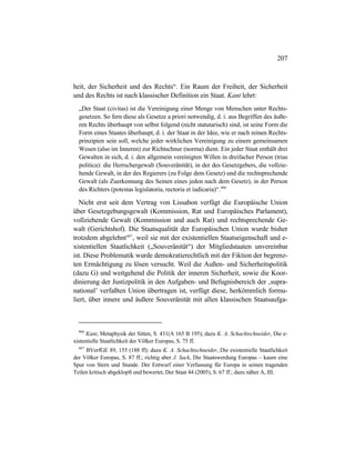 207
heit, der Sicherheit und des Rechts“. Ein Raum der Freiheit, der Sicherheit
und des Rechts ist nach klassischer Definition ein Staat. Kant lehrt:
„Der Staat (civitas) ist die Vereinigung einer Menge von Menschen unter Rechts-
gesetzen. So fern diese als Gesetze a priori notwendig, d. i. aus Begriffen des äuße-
ren Rechts überhaupt von selbst folgend (nicht statutarisch) sind, ist seine Form die
Form eines Staates überhaupt, d. i. der Staat in der Idee, wie er nach reinen Rechts-
prinzipien sein soll, welche jeder wirklichen Vereinigung zu einem gemeinsamen
Wesen (also im Inneren) zur Richtschnur (norma) dient. Ein jeder Staat enthält drei
Gewalten in sich, d. i. den allgemein vereinigten Willen in dreifacher Person (trias
politica): die Herrschergewalt (Souveränität), in der des Gesetzgebers, die vollzie-
hende Gewalt, in der des Regierers (zu Folge dem Gesetz) und die rechtsprechende
Gewalt (als Zuerkennung des Seinen eines jeden nach dem Gesetz), in der Person
des Richters (potestas legislatoria, rectoria et iudicaria)“.466
Nicht erst seit dem Vertrag von Lissabon verfügt die Europäische Union
über Gesetzgebungsgewalt (Kommission, Rat und Europäisches Parlament),
vollziehende Gewalt (Kommission und auch Rat) und rechtsprechende Ge-
walt (Gerichtshof). Die Staatsqualität der Europäischen Union wurde bisher
trotzdem abgelehnt467
, weil sie mit der existentiellen Staatseigenschaft und e-
xistentiellen Staatlichkeit („Souveränität“) der Mitgliedstaaten unvereinbar
ist. Diese Problematik wurde demokratierechtlich mit der Fiktion der begrenz-
ten Ermächtigung zu lösen versucht. Weil die Außen- und Sicherheitspolitik
(dazu G) und weitgehend die Politik der inneren Sicherheit, sowie die Koor-
dinierung der Justizpolitik in den Aufgaben- und Befugnisbereich der ‚supra-
national’ verfaßten Union übertragen ist, verfügt diese, herkömmlich formu-
liert, über innere und äußere Souveränität mit allen klassischen Staatsaufga-
466
Kant, Metaphysik der Sitten, S. 431(A 165 B 195); dazu K. A. Schachtschneider, Die e-
xistentielle Staatlichkeit der Völker Europas, S. 75 ff.
467
BVerfGE 89, 155 (188 ff); dazu K. A. Schachtschneider, Die existentielle Staatlichkeit
der Völker Europas, S. 87 ff.; richtig aber J. Sack, Die Staatswerdung Europas – kaum eine
Spur von Stern und Stunde. Der Entwurf einer Verfassung für Europa in seinen tragenden
Teilen kritisch abgeklopft und bewertet, Der Staat 44 (2005), S. 67 ff.; dazu näher A, III.
 